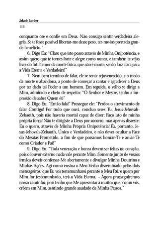 Jakob Lorber
116

conquanto ore e confie em Deus. Não consigo sentir verdadeira ale-
gria. Se te fosse possível libertar-me desse peso, ter-me-ias prestado gran-
de benefício.”
      6. Digo Eu: “Claro que isto posso através de Minha Onipotência, e
assim quero que te tornes forte e alegre como nunca, e também te vejas
livre do fútil temor da morte física, que não é morte, senão Luz clara para
a Vida Eterna e Verdadeira!”
      7. Nem bem termino de falar, ele se sente rejuvenescido, e o medo
da morte o abandona, a ponto de começar a cantar e agradecer a Deus
por ter dado tal Poder a um homem. Em seguida, o velho se dirige a
Mim, admirado e cheio de respeito: “Ó Senhor e Mestre, tenho a im-
pressão de saber Quem és!”
      8. Digo Eu: “Então fala!” Prossegue ele: “Perdoa o atrevimento de
falar Contigo! Por tudo que ouvi, concluo seres Tu, Jesus-Jehovah-
Zebaoth, pois não haveria mortal capaz de dizer: Faço isto de minha
própria força! Não te dirigiste a Deus por socorro, mas apenas disseste:
Eu o quero, através de Minha Própria Onipotência! És, portanto, Je-
sus-Jehovah-Zebaoth, Único e Verdadeiro, e não deves ocultar a Face
do Messias Prometido, a fim de que possamos honrar-Te e amar-Te
como Criador e Pai!”
      9. Digo Eu: “Toda veneração e honra devem ser feitas no coração,
pois o louvor externo nada vale perante Mim. Somente junto de vossos
irmãos deveis confessar-Me abertamente e divulgar Minha Doutrina e
Minhas Ações. Agí como ensina o Meu Verbo disseminado pelos dois
mensageiros, que Eu vos testemunharei perante o Meu Pai, e quem por
Mim for testemunhado, terá a Vida Eterna. – Agora prosseguiremos
nosso caminho, pois tenho que Me apresentar a muitos que, como vós,
crêem em Mim, sentindo grande saudade de Minha Pessoa.”
 
