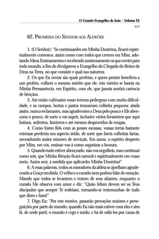 O Grande Evangelho de João – Volume IX
                                                                      117

    62. PROMESSA DO SENHOR AOS ALDEÕES

     1. (O Senhor): “Se continuardes em Minha Doutrina, ficarei espiri-
tualmente convosco, assim como com todos que crerem em Mim, ado-
tando Meus Ensinamentos e recebendo amistosamente os que enviei para
todo mundo, a fim de divulgarem o Evangelho da Chegada do Reino de
Deus na Terra, no que consiste e qual sua natureza.
     2. Os que Eu enviar são quais profetas, e quem prestar benefício a
um profeta, colherá o mesmo mérito que ele; este mérito se baseia na
Minha Permanência, em Espírito, com ele, que jamais sentirá carência
de bênçãos.
     3. Até então cultivastes vosso terreno pedregoso com muita dificul-
dade, e os campos, hortas e pastos trouxeram colheita pequena; ainda
assim, nunca reclamastes, mas agradecestes a Deus pelo pouco e Ele aben-
çoou o pouco, de sorte a vos suprir, inclusive vários forasteiros que aqui
batiam, sedentos, famintos e até mesmo desprovidos de roupas.
     4. Como fostes fiéis com as posses escassas, vossas terras bastante
extensas perderão seu aspecto árido, de sorte que fareis colheitas fartas,
necessitando maior número de serviçais. Em suma, o espírito desperto
por Mim, em vós, ensinar-vos-á como organizar a lavoura.
     5. Quando tudo estiver abençoado, não vos orgulheis, mas continuai
como sois, que Minha Bênção ficará natural e espiritualmente em vosso
meio. Assim será, à medida que aplicardes Minha Doutrina!”
     6. A essas palavras, todos os moradores da aldeia se ajoelham agrade-
cendo a Graça recebida. O velho e o curado nem podem falar de emoção.
Mando que todos se levantem e tratem de seus afazeres, enquanto o
curado Me observa com amor e diz: “Quão felizes devem ser os Teus
discípulos que sempre Te rodeiam, tornando-se testemunhas de tudo
que dizes e fazes!”
     7. Digo Eu: “Por este motivo, passarão provações maiores e perse-
guições por parte do mundo, quando Eu não mais estiver com eles e sim
lá, de onde parti; o mundo é cego e surdo, e há de odiá-los por causa de
 