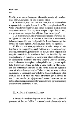 Jakob Lorber
118

Meu Nome, da mesma forma que a Mim odeia, pois não Me reconhece
e não o fará, sucumbindo em seus pecados e crimes.
      8. Assim sendo, vossa vida será mais suave, não obstante também
vos perscrutarão a respeito de vossa fé em Mim e da aplicação do Meu
Verbo! Quando vos inquirirem, não temais, tampouco mediteis acerca
da resposta a ser dada. Na hora própria, a resposta surgirá de vossa boca,
sem que os outros consigam fazer objeções. Disto vos asseguro.”
      9. Os dois se acalmam, e Eu aviso aos discípulos que deveríamos par-
tir. Ligeiros, deixamos a vila, e antes que os moradores se apercebessem,
tínhamos desaparecido, levando alguns à idéia de que fôssemos espíritos.
O velho e o curado explicam Quem sou, razão porque Me é possível.
      10. Um ano mais tarde, quando as terras áridas começaram a se
transformar em campos férteis, sua fé fortificou-se, e Eu surgia, de longe
em longe, em seu meio, para incentivá-los na fé, no amor, na paciência e
meiguice. Ao ouvirem Eu ter sido crucificado em Jerusalém, alguns se
amedrontaram e a fé começou a se abalar; assim, foi preciso Eu procurá-
los Pessoalmente, mostrando-Me como Senhor e Vencedor da morte,
trazendo-lhes consolo e explicando-lhes pela Escritura que tudo aquilo
tinha de acontecer, a fim de que todas as almas crentes em Mim passas-
sem pela porta obscura da morte à Glória eterna, na qual Eu ingressei e
onde Me achava desde eternidades. Tudo aconteceu por amor às criatu-
ras, para que se tornassem Meus verdadeiros filhos, semelhantes a Mim
em tudo pela fé em Mim e na Minha Encarnação para a salvação do
mundo, mas também para o julgamento dos maus. Justamente esses al-
deões, cuja vila em poucos anos se tornou exuberante, transformaram-se
em verdadeiros lutadores da fé ativa.



      63. NA MATA VIRGEM DE SAMARIA

     1. Dentro de uma hora chegamos a uma floresta densa, pela qual
passava uma trilha para Galiléia. O percurso durou três horas e não havia
 