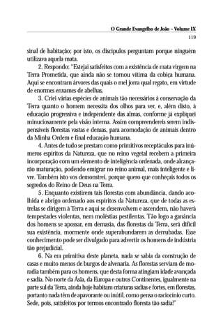 O Grande Evangelho de João – Volume IX
                                                                           119

sinal de habitação; por isto, os discípulos perguntam porque ninguém
utilizava aquela mata.
      2. Respondo: “Estejai satisfeitos com a existência de mata virgem na
Terra Prometida, que ainda não se tornou vítima da cobiça humana.
Aqui se encontram árvores das quais o mel jorra qual regato, em virtude
de enormes enxames de abelhas.
      3. Criei várias espécies de animais tão necessários à conservação da
Terra quanto o homem necessita dos olhos para ver, e, além disto, à
educação progressiva e independente das almas, conforme já expliquei
minuciosamente pela visão interna. Assim compreendereis serem indis-
pensáveis florestas vastas e densas, para acomodação de animais dentro
da Minha Ordem e final educação humana.
      4. Antes de tudo se prestam como primitivos receptáculos para inú-
meros espíritos da Natureza, que no reino vegetal recebem a primeira
incorporação com um elemento de inteligência ordenada, onde alcança-
rão maturação, podendo emigrar no reino animal, mais inteligente e li-
vre. Também isto vos demonstrei, porque quero que conheçais todos os
segredos do Reino de Deus na Terra.
      5. Enquanto existirem tais florestas com abundância, dando aco-
lhida e abrigo ordenado aos espíritos da Natureza, que de todas as es-
trelas se dirigem à Terra e aqui se desenvolvem e ascendem, não haverá
tempestades violentas, nem moléstias pestilentas. Tão logo a ganância
dos homens se apossar, em demasia, das florestas da Terra, será difícil
sua existência, mormente onde superabundarem as derrubadas. Esse
conhecimento pode ser divulgado para advertir os homens de indústria
tão prejudicial.
      6. Na era primitiva deste planeta, nada se sabia da construção de
casas e muito menos de burgos de alvenaria. As florestas serviam de mo-
radia também para os homens, que desta forma atingiam idade avançada
e sadia. No norte da Ásia, da Europa e outros Continentes, igualmente na
parte sul da Terra, ainda hoje habitam criaturas sadias e fortes, em florestas,
portanto nada têm de apavorante ou inútil, como pensa o raciocínio curto.
Sede, pois, satisfeitos por termos encontrado floresta tão sadia!”
 