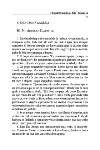 O Grande Evangelho de João – Volume IX
                                                                       121

    O SENHOR NA GALILÉIA

    64. NO ALBERGUE CAMPESTRE

      1. Em virtude da grande quantidade de mel que haviam tomado, os
discípulos sentem forte sede, de sorte que pedem água num albergue
campestre. O dono se desculpa por haver apenas água da cisterna e leite
de cabra, com o qual saciam a sede. Isto feito, os greco-judeus e os discí-
pulos de João desejam pagar a despesa.
      2. O hospedeiro então resolve: “Os judeus nada pagam, porque to-
mei por hábito servi-los gratuitamente quando pela primeira vez aqui se
apresentam. Quanto aos gregos, exijo apenas uma moeda de cobre.”
      3. Os gregos convertidos respondem: “Somos judeus, não obstante
a vestimenta grega. Mas não importa. Fizeste uma conta tão razoável,
que resolvemos pagá-la três vezes!” Com isto, eles lhe entregam uma moeda
de prata no valor de cem centavos. Ele novamente pede escusas por não
ter troco e propõe: “Já que sois judeus, nada aceito.”
      4. Intervenho: “Quem calcula tão modestamente, não comete peca-
do aceitando o que se lhe dá com espontaneidade.” Recebendo de bom
grado a importância, ele diz: “Está bem, um paga pelo outro! Essa estra-
da, que consta ter sido feita pelos filisteus, não é muito procurada pelas
caravanas, em virtude da floresta densa onde vivem animais ferozes im-
portunando os viajores, especialmente no inverno. Na primavera e no
verão o movimento é maior e certamente aparecerão alguns merecedores
de tratamento gratuito.
      5. Se ao menos tivesse uma boa fonte, não faltariam hóspedes, pois
as cisternas mal fornecem a água necessária para uso caseiro. O dia de
hoje está se findando e com prazer vos acolheria à noite, mas não tenho
vinho, pouco pão e sal nenhum!”
      6. Digo Eu: “Amigo, não pernoitaremos aqui, e sim, na vila próxi-
ma. Como sou Mestre na descoberta de fontes limpas, darei uma busca
em redor de tua casa para ver se descubro alguma.”
 