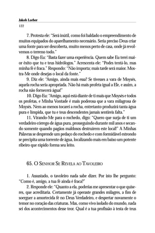 Jakob Lorber
122

     7. Protesta ele: “Será inútil, como foi baldado o empreendimento de
muitos equipados do aparelhamento necessário. Seria preciso Deus criar
uma fonte para ser descoberta, muito menos perto de casa, onde já revol-
vemos o terreno todo.”
     8. Digo Eu: “Basta fazer uma experiência. Quem sabe Eu terei mai-
or êxito que tu e teus hidrólogos.” Acrescenta ele: “Podes tentá-lo, mas
minha fé é fraca.” Respondo: “Não importa; mais tarde será maior. Mos-
tra-Me onde desejas o local da fonte.”
     9. Diz ele: “Amigo, ainda mais essa? Se tivesses a vara de Moysés,
aquela rocha seria apropriada. Não há mais profeta igual a Ele, e assim, a
rocha não fornecerá água!”
     10. Digo Eu: “Amigo, aqui está diante de ti mais que Moysés e todos
os profetas, e Minha Vontade é mais poderosa que a vara milagrosa de
Moysés. Nem ao menos tocarei a rocha, entretanto produzirá tanta água
pura e límpida, que tu e teus descendentes jamais sentireis falta.”
     11. Virando-Me para o rochedo, digo: “Quero que surja de ti um
verdadeiro córrego de água pura, prosseguindo durante mil anos e secan-
do somente quando pagãos maldosos destruírem este local!” A Minhas
Palavras se desprende um pedaço do rochedo e com formidável estrondo
se precipita uma torrente de água, localizando mais em baixo um potente
ribeiro que rápido forma seu leito.



      65. O SENHOR SE REVELA AO TAVOLEIRO

     1. Assustado, o tavoleiro nada sabe dizer. Por isto lhe pergunto:
“Como é, amigo, a tua fé ainda é fraca?”
     2. Responde ele: “Quanto a ela, poderias me apresentar o que quise-
res, que acreditaria. Certamente já operaste grandes milagres, a fim de
soerguer a amortecida fé no Deus Verdadeiro, e despertar novamente o
temor no coração das criaturas. Mas, como vivo isolado do mundo, nada
sei dos acontecimentos desse teor. Qual é a tua profissão à testa de teus
 