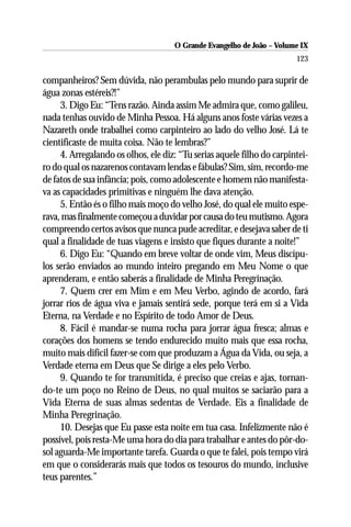 O Grande Evangelho de João – Volume IX
                                                                        123

companheiros? Sem dúvida, não perambulas pelo mundo para suprir de
água zonas estéreis?!”
     3. Digo Eu: “Tens razão. Ainda assim Me admira que, como galileu,
nada tenhas ouvido de Minha Pessoa. Há alguns anos foste várias vezes a
Nazareth onde trabalhei como carpinteiro ao lado do velho José. Lá te
cientificaste de muita coisa. Não te lembras?”
     4. Arregalando os olhos, ele diz: “Tu serias aquele filho do carpintei-
ro do qual os nazarenos contavam lendas e fábulas? Sim, sim, recordo-me
de fatos de sua infância; pois, como adolescente e homem não manifesta-
va as capacidades primitivas e ninguém lhe dava atenção.
     5. Então és o filho mais moço do velho José, do qual ele muito espe-
rava, mas finalmente começou a duvidar por causa do teu mutismo. Agora
compreendo certos avisos que nunca pude acreditar, e desejava saber de ti
qual a finalidade de tuas viagens e insisto que fiques durante a noite!”
     6. Digo Eu: “Quando em breve voltar de onde vim, Meus discípu-
los serão enviados ao mundo inteiro pregando em Meu Nome o que
aprenderam, e então saberás a finalidade de Minha Peregrinação.
     7. Quem crer em Mim e em Meu Verbo, agindo de acordo, fará
jorrar rios de água viva e jamais sentirá sede, porque terá em si a Vida
Eterna, na Verdade e no Espírito de todo Amor de Deus.
     8. Fácil é mandar-se numa rocha para jorrar água fresca; almas e
corações dos homens se tendo endurecido muito mais que essa rocha,
muito mais difícil fazer-se com que produzam a Água da Vida, ou seja, a
Verdade eterna em Deus que Se dirige a eles pelo Verbo.
     9. Quando te for transmitida, é preciso que creias e ajas, tornan-
do-te um poço no Reino de Deus, no qual muitos se saciarão para a
Vida Eterna de suas almas sedentas de Verdade. Eis a finalidade de
Minha Peregrinação.
     10. Desejas que Eu passe esta noite em tua casa. Infelizmente não é
possível, pois resta-Me uma hora do dia para trabalhar e antes do pôr-do-
sol aguarda-Me importante tarefa. Guarda o que te falei, pois tempo virá
em que o considerarás mais que todos os tesouros do mundo, inclusive
teus parentes.”
 