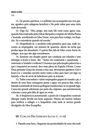Jakob Lorber
124

      11. De pronto partimos, e o anfitrião nos acompanha uns cem pas-
sos, agradece pelo milagroso benefício e Me pede voltar para uma visita
mais demorada.
      12. Digo Eu: “Meu amigo, não mais Me verás como agora; mas,
quando fores instruído pelos Meus discípulos a respeito de Minha Pessoa
e Vontade, acreditando em Meu Nome, virei para ficar contigo, em Espí-
rito. Só o entenderás quando tal suceder.”
      13. Despedindo-se, o tavoleiro volta pensativo para casa, onde en-
contra os empregados, em número de quarenta, diante da rocha que
produz água tão abundante. O patrão lhes fala de Mim como Autor do
milagre, sem que eles algo entendessem.
      14. Somente um simples pastor que conduzia um rebanho e sem
delongas o levara à fonte, diz: “Todos vós conjeturais e questionais, –
entretanto a Verdade é evidente! O homem que pela simples palavra faz o
que é impossível ao mortal, deve estar pleno do Espírito Divino. Como
Deus prestasse Graça tão imensa a esta casa, deveríamos agradecer-Lhe e
louvá-Lo; e amanhã conviria meter mãos à obra para fazer um lago na
baixada, a fim de servir de bebedouro para os animais.”
      15. Todos concordam e vários empregados pegam de enxada e pá, e
dentro de uma hora conseguem juntar a água; em poucos dias, toda a
baixada constituída de terreno pedregoso transformara-se em grande lago.
Causa isto grande admiração por parte dos viajantes, que anteriormente
evitavam a zona pela falta de água no verão.
      16. A freqüência ia aumentando, a ponto de o hospedeiro construir
albergue maior devido aos bons negócios. Muitos até mesmo vinham
para verificar o milagre, e o hospedeiro mais tarde se tornou grande
divulgador do Meu Evangelho.



      66. CURA DE DEZ LEPROSOS (LUCAS 17, 11-19)

      1. Passada uma hora, chegamos nas proximidades de uma vila onde
 