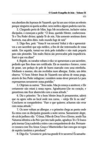 O Grande Evangelho de João – Volume IX
                                                                       125

nos abordam dez leprosos de Nazareth, que há um ano viviam ao relento
porque ninguém os queria acolher, nem médico algum poderia curá-los.
     2. Chegando perto de Mim, logo Me reconhecem, inclusive vários
discípulos, e começam a pedir: “Ó Jesus, querido Mestre, conhecemos-
Te e Teu Poder divino; apiada-Te de nós. Não somente sentimos dores
horríveis, mas além disto, todo mundo foge de nós!”
     3. Digo-lhes, pois: “Vossa fé vos socorra! Voltai à vila e apresentai-
vos a um sacerdote que seja médico, a fim de dar testemunho de vossa
saúde. Em seguida, tornai-vos úteis pelo trabalho e não mais pequeis
para não piorardes. Tais males físicos são provocados pela impudicícia.
Fazei o que vos disse!”
     4. Rápido, os curados voltam à vila e se apresentam a um sacerdote,
pedindo que lhes desse um certificado. Ele os examina e fornece, como
de praxe, um pedaço de pele de burro marcado com uma estrelinha.
Mediante o mesmo, eles são recebidos num albergue. Então, um deles
observa: “O bom Mestre Jesus de Nazareth nos salvou de nossa praga,
através de Seu Poder milagroso; considero nosso dever procurá-Lo para
expressarmos novamente nossa gratidão.”
     5. Objetam os outros: “Tens razão. Mas já começa a anoitecer, e Ele
certamente não estará à nossa espera. Agradeçamo-Lhe no coração, e
garantimos não ficar aborrecido com a nossa atitude.”
     6. Diz o primeiro: “Se o bom Mestre Jesus lê pensamentos, saberá
que eu agora volto ao local onde nos curou, – esteja Ele lá ou não!”
Concluem os companheiros: “Faze o que quiseres; achamos não errar
com nossa atitude.”
     7. Os nove voltam ao albergue, e o primeiro chega ao ponto onde
Eu estou com os discípulos gozando a noite serena. Sumamente alegre,
ele cai de joelhos e diz: “Ó Jesus, Filho de Deus Vivo e Eterno, sendo Tua
Natureza idêntica a do Pai e por isto tudo podes, agradeço-Te e Te louvo
pela imensa Graça auferida a mim e aos companheiros de dor. Permane-
ce conosco com Teu Amor, Graça e Misericórdia e faze com que os cegos
de espírito também o percebam!”
     8. Digo Eu: “Levanta-te; pois tua grande fé te socorreu! És samarita-
 