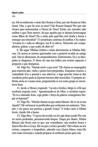 Jakob Lorber
126

no, Me reconheceste e vieste dar Honras a Deus; por isto ficarás no Meu
Amor. Mas, o que há com os nove? Não ficaram limpos? Por que não
vieram para testemunhar a Honra de Deus? Então um estranho sabe
melhor o que Deus merece, do que aqueles que se deixam homenagear
como filhos de Deus?! Eis a razão pela qual lhes será tirada a honra e
entregue aos estranhos!” O samaritano continua de joelhos e Eu repito:
“Levanta-te e volta ao albergue; tua fé te salvou. Transmite aos compa-
nheiros, judeus, o que acabo de dizer-te!”
      9. Ele segue Minhas Ordens e relata abertamente as Minhas Pala-
vras. Os outros se sentem apavorados com a possível recaída no antigo
mal. Não se alimentam, de arrependimento. Entrementes, Eu e os discí-
pulos aí chegamos. O dono da casa nos indica um recinto espaçoso e
pergunta o que desejamos.
      10. Digo Eu: “Manda servir o que tens!” Ele chama os empregados
para trazerem pão, vinho e peixes bem preparados. Enquanto ceamos, a
curiosidade leva o pessoal a nos observar, e logo percebe tratar-se dos
curadores pelos quais os leprosos haviam sido socorridos. O próprio an-
fitrião senta-se à nossa mesa, perguntando se em nosso grupo se encon-
trava Jesus.
      11. Jacob, o Menor, responde: “Lá está o Senhor, dirige-te a Ele que
receberás resposta certa.” Aproximando-se de Mim, o tavoleiro repete:
“És tu o afamado Jesus, cujo poder e força da palavra conseguiram lim-
par os leprosos?”
      12. Digo Eu: “Manda chamar os que assim falaram; dir-te-ão se sou
Aquele!” Ele vai buscar os purificados que exclamam em uníssono: “Sim,
sim, é ele quem nos prestou a grande Graça!” E todos caem à Minha
frente, dando-Me a honra.
      13. Digo-lhes: “O pavor da recaída vos fez agir desse modo! Por esta
vez sereis perdoados, permanecendo limpos. Daqui por diante, Minha
Bênção não ficará com os que, por comodismo, não rendem honra a
Quem lhes deu a Graça. Ide em paz e evitai o pecado!” Eles voltam ao seu
recinto, enquanto o hospedeiro, sabendo com Quem lidava, trata-Me
com toda veneração e manda preparar os melhores peixes para nós.
 
