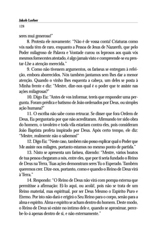 Jakob Lorber
128

seres mui generoso!”
     8. Protesta ele novamente: “Não é de vossa conta! Criaturas como
vós nada têm de raro, enquanto a Pessoa de Jesus de Nazareth, que pelo
Poder milagroso de Palavra e Vontade curou os leprosos aos quais vós
mesmos fornecestes atestado, é algo jamais visto e compreende-se eu pres-
tar-Lhe a atenção merecida.”
     9. Como não tivessem argumentos, os fariseus se entregam à refei-
ção, embora aborrecidos. Nós também jantamos sem lhes dar a menor
atenção. Quando o vinho lhes esquenta a cabeça, um deles se posta à
Minha frente e diz: “Mestre, dize-nos qual é o poder que te assiste nas
ações milagrosas?”
     10. Digo Eu: “Antes de vos informar, tereis que responder uma per-
gunta. Foram prédica e batismo de João ordenados por Deus, ou simples
ação humana?”
     11. O escriba não sabe como retrucar. Se disser que fora Ordem de
Deus, Eu perguntaria por que não acreditaram. Afirmando ter sido obra
do homem, o tavoleiro e toda vila estariam contra eles, pois consideram
João Baptista profeta inspirado por Deus. Após certo tempo, ele diz:
“Mestre, realmente não o sabemos!”
     12. Digo Eu: “Neste caso, também não posso explicar qual o Poder que
Me assiste nos milagres, portanto estamos no mesmo ponto de partida.”
     13. Nisto se apresenta um fariseu, dizendo: “Mestre, vários boatos
de tua pessoa chegaram a nós, entre eles, que por ti seria fundado o Reino
de Deus na Terra, Tuas ações demonstram seres Tu o Esperado. Também
queremos crer. Dize-nos, portanto, como e quando o Reino de Deus virá
à Terra.”
     14. Respondo: “O Reino de Deus não virá com pompa externa que
permitisse a afirmação: Ei-lo aqui, ou acolá!, pois não se trata de um
Reino material, mas espiritual, por ser Deus Mesmo o Espírito Puro e
Eterno. Por isto não dará e erigirá o Seu Reino para o corpo, senão para a
alma e espírito. Alma e espírito se acham dentro do homem. Deste modo,
o Reino de Deus só existe no íntimo dele e, quando se aproximar, perce-
be-lo-á apenas dentro de si, e não externamente.”
 