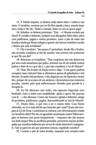 O Grande Evangelho de João – Volume IX
                                                                         129

      15. À Minha resposta, os fariseus nada sabem dizer e voltam à sua
mesa. O tavoleiro, contente por ter Eu lhes tapado a boca, manda trazer
novo vinho e Me diz: “Bebei à vontade; desta vez sou eu quem paga!”
      16. Irritados, os fariseus protestam: “Este, – o Messias enviado por
Deus?! É comilão e beberrão, inclusive seus discípulos! Além disto, priva
com publicanos, pagãos e outros pecadores, come o pão de mãos não
lavadas e ainda que fizesse milagres a granel, não haverá verdadeiro escriba
e fariseu que nele acreditasse!”
      17. Diz o tavoleiro: “Isto pouco O perturbará. Sendo Ele o Senhor,
não necessita considerar as leis do mundo, mas convém nós aceitarmos
as que Ele nos der!”
      18. Retrucam os templários: “Tuas conjeturas não nos aborrecem
por seres mais samaritano que judeu; irritamo-nos de ele seduzir muitos
judeus e dizer de si o que não é, e por não considerar a Lei de Moysés!”
      19. Nisto Me levanto de feição severa e digo: “Com quem poderia
comparar essas criaturas? João se alimentava apenas de gafanhotos e mel
silvestre, levando vida penitente, e eles alegavam ser ele hipócrita e beato!
Isto, porque ele os acusava de seu ateísmo e demonstrava seus inúmeros
pecados, motivo pelo qual influenciaram Herodes para prendê-lo e
decapitá-lo.
      20. Eu Me alimento com todos, não aparento hipocrisia nem
beatitude, trato a todos com amabilidade, ajudo a quem Me procura
com fé, – e eles afirmam: Como este homem é glutão e beberrão, amigo
de pecadores, publicanos e pagãos, desconsiderando as Leis de Moysés!
      21. Diante disto, o que vem a ser o ensino deles: Caso fizeres
oferendas, ser-te-á mais útil do que honrares pai e mãe?! Acaso não revo-
gam as Lei de Deus e martirizam as criaturas com determinações criadas
em benefício deles? Por isto os aguardará condenação maior! Sobrecarre-
gam os homens com pesos insuportáveis, – enquanto eles não mexem
um dedo sequer! Para os sacrifícios prestados, prometem orações prolon-
gadas que mandam balbuciar por servos de modo insensível e repugnan-
te. Não se parecem aos que peneiram moscas, engolindo camelos?!
      22. Comem o pão de mãos lavadas, enquanto seus corações estão
 