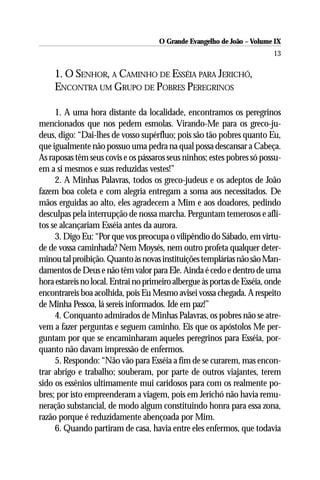 O Grande Evangelho de João – Volume IX
                                                                          13

     1. O SENHOR, A CAMINHO DE ESSÉIA PARA JERICHÓ,
     ENCONTRA UM GRUPO DE POBRES PEREGRINOS

     1. A uma hora distante da localidade, encontramos os peregrinos
mencionados que nos pedem esmolas. Virando-Me para os greco-ju-
deus, digo: “Dai-lhes de vosso supérfluo; pois são tão pobres quanto Eu,
que igualmente não possuo uma pedra na qual possa descansar a Cabeça.
As raposas têm seus covis e os pássaros seus ninhos; estes pobres só possu-
em a si mesmos e suas reduzidas vestes!”
     2. A Minhas Palavras, todos os greco-judeus e os adeptos de João
fazem boa coleta e com alegria entregam a soma aos necessitados. De
mãos erguidas ao alto, eles agradecem a Mim e aos doadores, pedindo
desculpas pela interrupção de nossa marcha. Perguntam temerosos e afli-
tos se alcançariam Esséia antes da aurora.
     3. Digo Eu: “Por que vos preocupa o vilipêndio do Sábado, em virtu-
de de vossa caminhada? Nem Moysés, nem outro profeta qualquer deter-
minou tal proibição. Quanto às novas instituições templárias não são Man-
damentos de Deus e não têm valor para Ele. Ainda é cedo e dentro de uma
hora estareis no local. Entrai no primeiro albergue às portas de Esséia, onde
encontrareis boa acolhida, pois Eu Mesmo avisei vossa chegada. A respeito
de Minha Pessoa, lá sereis informados. Ide em paz!”
     4. Conquanto admirados de Minhas Palavras, os pobres não se atre-
vem a fazer perguntas e seguem caminho. Eis que os apóstolos Me per-
guntam por que se encaminharam aqueles peregrinos para Esséia, por-
quanto não davam impressão de enfermos.
     5. Respondo: “Não vão para Esséia a fim de se curarem, mas encon-
trar abrigo e trabalho; souberam, por parte de outros viajantes, terem
sido os essênios ultimamente mui caridosos para com os realmente po-
bres; por isto empreenderam a viagem, pois em Jerichó não havia remu-
neração substancial, de modo algum constituindo honra para essa zona,
razão porque é reduzidamente abençoada por Mim.
     6. Quando partiram de casa, havia entre eles enfermos, que todavia
 