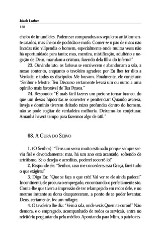Jakob Lorber
130

cheios de imundícies. Podem ser comparados aos sepulcros artisticamen-
te caiados, mas cheios de podridão e mofo. Comer-se o pão de mãos não
lavadas não vilipendia o homem, especialmente onde muitas vezes não
há oportunidade para tanto; mas, mentira, mistificação, adultério e ne-
gação de Deus, maculam a criatura, fazendo dela filha do inferno!”
     23. Ouvindo isto, os fariseus se enraivecem e abandonam a sala, a
nosso contento, enquanto o tavoleiro agradece por Eu lhes ter dito a
Verdade, e todos os discípulos Me louvam. Finalmente, ele conjetura:
“Senhor e Mestre, Teu Discurso certamente levará um ou outro a uma
opinião mais favorável de Tua Pessoa.”
     24. Respondo: “É mais fácil fazeres um preto se tornar branco, do
que um desses hipócritas se converter e penitenciar! Quando avareza,
inveja e domínio tiverem deitado raízes profundas dentro do homem,
não se pode cogitar de verdadeira melhoria. Deixemo-los conjeturar.
Amanhã haverá tempo para fazermos algo de útil.”



      68. A CURA DO SERVO

      1. (O Senhor): “Tens um servo muito estimado porque sempre ser-
viu fiel e devotadamente; mas, há um ano está acamado, sofrendo de
artritismo. Se o desejas e acreditas, poderei socorrê-lo!”
      2. Responde ele: “Senhor, caso me concederes essa Graça, farei tudo
o que exigires!”
      3. Digo Eu: “Que se faça o que crês! Vai ver se ele ainda padece!”
Incontinenti, ele procura o empregado, encontrando-o perfeitamente são.
Conta-lhe que tivera a impressão de ter relampejado em redor dele, e no
mesmo instante as dores desapareceram, a ponto de se poder levantar.
Deus, certamente, fez um milagre.
      4. O tavoleiro lhe diz: “Vem à sala, onde verás Quem te curou!” Não
demora, e o empregado, acompanhado de todos os serviçais, entra no
refeitório perguntando pelo médico. Apontando para Mim, o patrão res-
 