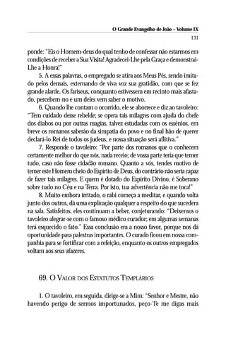 O Grande Evangelho de João – Volume IX
                                                                      131

ponde: “Eis o Homem-deus do qual tenho de confessar não estarmos em
condições de receber a Sua Visita! Agradecei-Lhe pela Graça e demonstrai-
Lhe a Honra!”
     5. A essas palavras, o empregado se atira aos Meus Pés, sendo imita-
do pelos demais, externando de viva voz sua gratidão, com que se fez
grande alarde. Os fariseus, conquanto estivessem em recinto mais afasta-
do, percebem-no e um deles vem saber o motivo.
     6. Quando lhe contam o ocorrido, ele se aborrece e diz ao tavoleiro:
“Tem cuidado desse rebelde; se opera tais milagres com ajuda do chefe
dos diabos ou por outras magias, talvez estudadas com os essênios, em
breve os romanos saberão da simpatia do povo e no final hão de querer
declará-lo Rei de todos os judeus, e nossa situação será aflitiva.”
     7. Responde o tavoleiro: “Por parte dos romanos que o conhecem
certamente melhor do que nós, nada receio; de vossa parte teria que temer
tudo, caso não fosse cidadão romano. Quanto a vós, tendes motivo de
temer este Homem cheio do Espírito de Deus, do contrário não seria capaz
de fazer tais milagres. E quem é dotado do Espírito Divino, é Soberano
sobre tudo no Céu e na Terra. Por isto, tua advertência não me toca!”
     8. Muito embora irritado, o rabi começa a meditar, e quando volta
junto dos outros, dá uma explicação qualquer a respeito do que sucedera
na sala. Satisfeitos, eles continuam a beber, conjeturando: “Deixemos o
tavoleiro alegrar-se com o famoso médico curador; em algumas semanas
terá esquecido o fato.” Essa conclusão era a nosso favor, porque nos dá
oportunidade para palestras importantes. O curado ficou em nossa com-
panhia para se fortificar com a refeição, enquanto os outros empregados
voltam aos seus afazeres.



    69. O VALOR DOS ESTATUTOS TEMPLÁRIOS

    1. O tavoleiro, em seguida, dirige-se a Mim: “Senhor e Mestre, não
havendo perigo de sermos importunados, peço-Te me digas mais
 