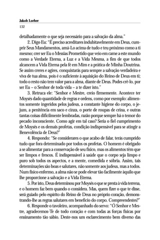 Jakob Lorber
132

detalhadamente o que seja necessário para a salvação da alma.”
      2. Digo Eu: “É preciso acreditares indubitavelmente em Deus, cum-
prir Seus Mandamentos, amá-Lo acima de tudo e teu próximo como a ti
mesmo; crer ser Eu o Messias Prometido que veio em carne a este mundo
como a Verdade Eterna, a Luz e a Vida Mesma, a fim de que todos
alcancem a Vida Eterna pela fé em Mim e a prática de Minha Doutrina.
Se assim creres e agires, conquistarás para sempre a salvação verdadeira e
viva de tua alma, pois é o suficiente à aquisição do Reino de Deus em ti;
todo o resto não tem valor para a alma, diante de Deus. Podes crê-lo, por
ser Eu – o Senhor de toda vida – a te dizer isto.”
      3. Retruca ele: “Senhor e Mestre, creio firmemente. Acontece ter
Moysés dado quantidade de regras e ordens, como por exemplo: alimen-
tos somente ingeridos pelos judeus, a constante higiene do corpo, o je-
jum, a penitência em saco e cinza, o porte de roupas de crina, e outras
tantas coisas dificilmente lembradas, razão porque sempre há o temor do
pecado inconsciente. Como agir em tal caso? Seria o fiel cumprimento
de Moysés e os demais profetas, condição indispensável para se atingir a
Benevolência de Deus?”
      4. Respondo: “Se considerares o que acabo de falar, terás cumprido
tudo que fora determinado por todos os profetas. O homem é obrigado
a se alimentar para a conservação de seu físico, mas os alimentos têm que
ser limpos e frescos. É indispensável à saúde que o corpo seja limpo e
puro sob todos os aspectos, e a mente, comedida e sóbria. Assim, tais
determinações são boas e salutares, não somente aos judeus, mas a todos.
Num físico enfermo, a alma não se pode elevar tão facilmente àquilo que
lhe proporcione a salvação e a Vida Eterna.
      5. Por isto, Deus determinou por Moysés o que se presta à vida terrena,
e o homem faz bem quando o considera. Mas, quem fizer o que te disse,
será guiado pelo espírito do Reino de Deus no próprio coração, demons-
trando-lhe as regras salutares em benefício do corpo. Compreendestes?”
      6. Responde o tavoleiro, acompanhado do servo: “Ó Senhor e Mes-
tre, agradecemos-Te de todo coração e com todas as forças físicas por
ensinamento tão sábio. Deste-nos um esclarecimento bem diverso das
 