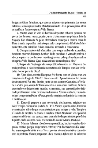 O Grande Evangelho de João – Volume IX
                                                                      133

longas prédicas farisaicas, que apenas exigem cumprimento das coisas
externas, sem cogitarem dos Mandamentos de Deus, pelos quais a alma
se purifica e fortalece para a Vida Eterna.
     7. Muitas vezes se vêm os homens depositar tributos pesados nas
portas dos fariseus; nunca, porém, uma criatura que cumprisse as Leis de
Moysés. Eles afirmam: Se pelas oferendas se consegue a mesma coisa de
Deus e ainda se purifica mais do que pelo cumprimento difícil dos Man-
damentos, este caminho é mais cômodo, aliviando a consciência.
     8. Comparando-se tal afirmativa com o que acabas de aconselhar,
descubro enorme diferença, Senhor! Tudo que dizes é Verdade perfeita e
viva, e as palavras dos fariseus, mentira grosseira pela qual nenhuma alma
atingirá a Vida Eterna. Qual nossa atitude com relação a eles?”
     9. Respondo: “Agí segundo suas prédicas baseadas em Moysés e de-
mais profetas, e não considereis os estatutos do Templo, que são verda-
deiro horror perante Deus!
     10. Além disto, consta: Esse povo Me honra com os lábios; mas seu
coração está longe de Mim! E Eu acrescento: Aproxima-se o fim desses
doutrinadores! Por isto, Eu vim junto de vós como o Caminho, a Verda-
de e a Vida para varrer da Terra a mentira e suas obras maldosas. Se bem
que em breve deixarei este mundo, e a mentira, sua perversidade e falsi-
dade proliferarem entre os homens durante a Minha ausência, Eu volta-
rei em tempo com Poder e Força, pondo término ao domínio da mentira
e mistificação.
     11. Desde já preparo a base no coração dos homens, erigindo um
novo Templo e uma nova Cidade de Deus. Vamos, quanto antes, terminar
a construção, a fim de que sejam destruídos para sempre o velho Templo e
a Cidade da mentira, da fraude e maldade totais! Ainda não vos é possível
compreendê-lo em sua pureza; mas, quando fordes penetrados pelo Meu
Espírito, tudo vos será claro, relembrando-vos de Minha Predição.”
     12. Minhas Palavras não são compreendidas, inclusive pelos discí-
pulos, motivo porque conjeturam entre si: “Por diversas vezes Ele venti-
lou uma segunda Volta a esta Terra, porém, de modo místico como fa-
zem os profetas. Vamos perguntar-Lhe a respeito, talvez nos dê informes
 