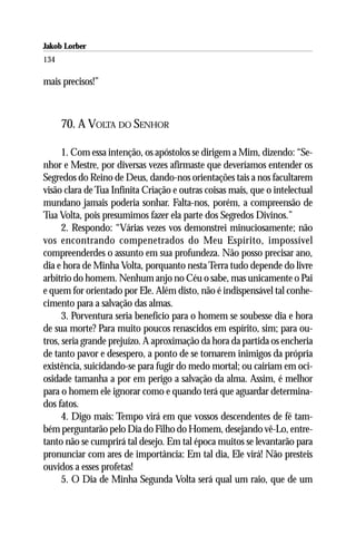 Jakob Lorber
134

mais precisos!”



      70. A VOLTA DO SENHOR

      1. Com essa intenção, os apóstolos se dirigem a Mim, dizendo: “Se-
nhor e Mestre, por diversas vezes afirmaste que deveríamos entender os
Segredos do Reino de Deus, dando-nos orientações tais a nos facultarem
visão clara de Tua Infinita Criação e outras coisas mais, que o intelectual
mundano jamais poderia sonhar. Falta-nos, porém, a compreensão de
Tua Volta, pois presumimos fazer ela parte dos Segredos Divinos.”
      2. Respondo: “Várias vezes vos demonstrei minuciosamente; não
vos encontrando compenetrados do Meu Espírito, impossível
compreenderdes o assunto em sua profundeza. Não posso precisar ano,
dia e hora de Minha Volta, porquanto nesta Terra tudo depende do livre
arbítrio do homem. Nenhum anjo no Céu o sabe, mas unicamente o Pai
e quem for orientado por Ele. Além disto, não é indispensável tal conhe-
cimento para a salvação das almas.
      3. Porventura seria benefício para o homem se soubesse dia e hora
de sua morte? Para muito poucos renascidos em espírito, sim; para ou-
tros, seria grande prejuízo. A aproximação da hora da partida os encheria
de tanto pavor e desespero, a ponto de se tornarem inimigos da própria
existência, suicidando-se para fugir do medo mortal; ou cairiam em oci-
osidade tamanha a por em perigo a salvação da alma. Assim, é melhor
para o homem ele ignorar como e quando terá que aguardar determina-
dos fatos.
      4. Digo mais: Tempo virá em que vossos descendentes de fé tam-
bém perguntarão pelo Dia do Filho do Homem, desejando vê-Lo, entre-
tanto não se cumprirá tal desejo. Em tal época muitos se levantarão para
pronunciar com ares de importância: Em tal dia, Ele virá! Não presteis
ouvidos a esses profetas!
      5. O Dia de Minha Segunda Volta será qual um raio, que de um
 