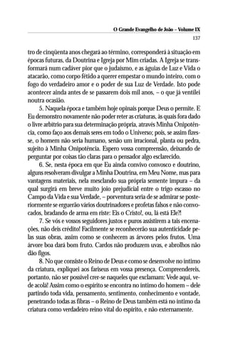 O Grande Evangelho de João – Volume IX
                                                                        137

tro de cinqüenta anos chegará ao término, corresponderá à situação em
épocas futuras, da Doutrina e Igreja por Mim criadas. A Igreja se trans-
formará num cadáver pior que o judaísmo, e as águias de Luz e Vida o
atacarão, como corpo fétido a querer empestar o mundo inteiro, com o
fogo do verdadeiro amor e o poder de sua Luz de Verdade. Isto pode
acontecer ainda antes de se passarem dois mil anos, – o que já ventilei
noutra ocasião.
      5. Naquela época e também hoje opinais porque Deus o permite. E
Eu demonstro novamente não poder reter as criaturas, às quais fora dado
o livre arbítrio para sua determinação própria, através Minha Onipotên-
cia, como faço aos demais seres em todo o Universo; pois, se assim fizes-
se, o homem não seria humano, senão um irracional, planta ou pedra,
sujeito à Minha Onipotência. Espero vossa compreensão, deixando de
perguntar por coisas tão claras para o pensador algo esclarecido.
      6. Se, nesta época em que Eu ainda convivo convosco e doutrino,
alguns resolveram divulgar a Minha Doutrina, em Meu Nome, mas para
vantagens materiais, nela mesclando sua própria semente impura – da
qual surgirá em breve muito joio prejudicial entre o trigo escasso no
Campo da Vida e sua Verdade, – porventura seria de se admirar se poste-
riormente se erguerão vários doutrinadores e profetas falsos e não convo-
cados, bradando de arma em riste: Eis o Cristo!, ou, lá está Ele?!
      7. Se vós e vossos seguidores justos e puros assistirem a tais encena-
ções, não deis crédito! Facilmente se reconhecerão sua autenticidade pe-
las suas obras, assim como se conhecem as árvores pelos frutos. Uma
árvore boa dará bom fruto. Cardos não produzem uvas, e abrolhos não
dão figos.
      8. No que consiste o Reino de Deus e como se desenvolve no íntimo
da criatura, expliquei aos fariseus em vossa presença. Compreendereis,
portanto, não ser possível crer-se naqueles que exclamam: Vede aqui, ve-
de acolá! Assim como o espírito se encontra no íntimo do homem – dele
partindo toda vida, pensamento, sentimento, conhecimento e vontade,
penetrando todas as fibras – o Reino de Deus também está no íntimo da
criatura como verdadeiro reino vital do espírito, e não externamente.
 