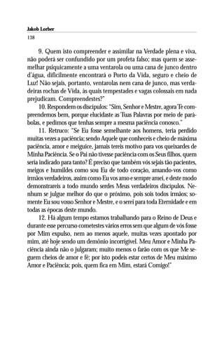 Jakob Lorber
138

     9. Quem isto compreender e assimilar na Verdade plena e viva,
não poderá ser confundido por um profeta falso; mas quem se asse-
melhar psiquicamente a uma ventarola ou uma cana de junco dentro
d’água, dificilmente encontrará o Porto da Vida, seguro e cheio de
Luz! Não sejais, portanto, ventarolas nem cana de junco, mas verda-
deiras rochas de Vida, às quais tempestades e vagas colossais em nada
prejudicam. Compreendestes?”
     10. Respondem os discípulos: “Sim, Senhor e Mestre, agora Te com-
preendemos bem, porque elucidaste as Tuas Palavras por meio de pará-
bolas, e pedimos que tenhas sempre a mesma paciência conosco.”
     11. Retruco: “Se Eu fosse semelhante aos homens, teria perdido
muitas vezes a paciência; sendo Aquele que conheceis e cheio de máxima
paciência, amor e meiguice, jamais tereis motivo para vos queixardes de
Minha Paciência. Se o Pai não tivesse paciência com os Seus filhos, quem
seria indicado para tanto? É preciso que também vós sejais tão pacientes,
meigos e humildes como sou Eu de todo coração, amando-vos como
irmãos verdadeiros, assim como Eu vos amo e sempre amei, e deste modo
demonstrareis a todo mundo serdes Meus verdadeiros discípulos. Ne-
nhum se julgue melhor do que o próximo, pois sois todos irmãos; so-
mente Eu sou vosso Senhor e Mestre, e o serei para toda Eternidade e em
todas as épocas deste mundo.
     12. Há algum tempo estamos trabalhando para o Reino de Deus e
durante esse percurso cometestes vários erros sem que algum de vós fosse
por Mim expulso, nem ao menos aquele, muitas vezes apontado por
mim, até hoje sendo um demônio incorrigível. Meu Amor e Minha Pa-
ciência ainda não o julgaram; muito menos o farão com os que Me se-
guem cheios de amor e fé; por isto podeis estar certos de Meu máximo
Amor e Paciência; pois, quem fica em Mim, estará Comigo!”
 