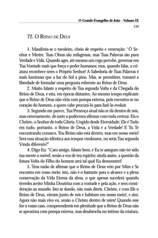 O Grande Evangelho de João – Volume IX
                                                                      139

    72. O REINO DE DEUS

     1. Manifesta-se o tavoleiro, cheio de respeito e veneração: “Ó Se-
nhor e Mestre, Tuas Obras são milagrosas, mas Tuas Palavras são pura
Verdade e Vida. Quando ages, até mesmo um cego percebe, governar em
Tua Vontade mais que força e poder humanos; mas, quando falas, a cri-
atura reconhece seres o Próprio Senhor! A Sabedoria de Tuas Palavras é
mais luminosa que a luz do Sol a pino. Mas, se permitires, tomarei a
liberdade de formular uma pergunta referente ao Reino de Deus.
     2. Muito falaste a respeito de Tua segunda Volta e da Chegada do
Reino de Deus, e esta, em épocas distantes. Ao mesmo tempo explicaste
que o Reino de Deus não viria com pompa externa, pois encontra-se no
coração do homem, a quem cabe procurá-lo para fazê-lo evoluir.
     3. Segundo me parece, Tua Presença atual não se dá dentro de nós,
mas externamente, de sorte a podermos afirmar com toda certeza: Eis o
Christo, o Senhor de toda Glória, Ungido desde Eternidade; Ele é Tudo
em tudo, portanto, o Reino de Deus, a Vida e a Verdade! E Tu Te
encontrando conosco, Teu Reino não está dentro, mas em nosso meio!
Será essa situação idêntica aos tempos vindouros, ou seria Tua segunda
Vinda diferente?”
     4. Digo Eu: “Caro amigo, falaste bem, e Eu te asseguro não ter sido
tua mente o móvel, senão a voz de teu espírito; ainda assim, a questão da
futura Volta do Filho do homem será tal qual Eu demonstrei!
     5. Tens razão de afirmar que o Reino de Deus veio por Mim e Se
encontra em vosso meio; isto, não é o bastante para o alcance e a plena
conservação da Vida Eterna da alma, o que apenas sucederá quando
tiverdes aceito Minha Doutrina com a vontade e pela ação, e sem consi-
deração ao mundo. Isto se dando, não mais direis: Christo, e com Ele o
Reino de Deus, vieram junto de nós e habitam em nosso meio!, e sim:
Agora não mais vivo eu, senão o Christo dentro de mim! Quando esse
for o vosso caso, compreendereis em plenitude que o Reino de Deus não
se aproxima com pompa externa, mas desabrocha no íntimo da criatura,
 