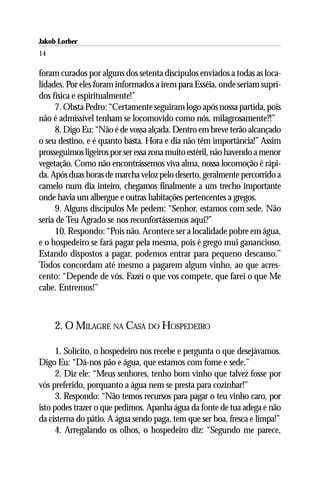 Jakob Lorber
14

foram curados por alguns dos setenta discípulos enviados a todas as loca-
lidades. Por eles foram informados a irem para Esséia, onde seriam supri-
dos física e espiritualmente!”
     7. Obsta Pedro: “Certamente seguiram logo após nossa partida, pois
não é admissível tenham se locomovido como nós, milagrosamente?!”
     8. Digo Eu: “Não é de vossa alçada. Dentro em breve terão alcançado
o seu destino, e é quanto basta. Hora e dia não têm importância!” Assim
prosseguimos ligeiros por ser essa zona muito estéril, não havendo a menor
vegetação. Como não encontrássemos viva alma, nossa locomoção é rápi-
da. Após duas horas de marcha veloz pelo deserto, geralmente percorrido a
camelo num dia inteiro, chegamos finalmente a um trecho importante
onde havia um albergue e outras habitações pertencentes a gregos.
     9. Alguns discípulos Me pedem: “Senhor, estamos com sede. Não
seria de Teu Agrado se nos reconfortássemos aqui?”
     10. Respondo: “Pois não. Acontece ser a localidade pobre em água,
e o hospedeiro se fará pagar pela mesma, pois é grego mui ganancioso.
Estando dispostos a pagar, podemos entrar para pequeno descanso.”
Todos concordam até mesmo a pagarem algum vinho, ao que acres-
cento: “Depende de vós. Fazei o que vos compete, que farei o que Me
cabe. Entremos!”



     2. O MILAGRE NA CASA DO HOSPEDEIRO

      1. Solícito, o hospedeiro nos recebe e pergunta o que desejávamos.
Digo Eu: “Dá-nos pão e água, que estamos com fome e sede.”
      2. Diz ele: “Meus senhores, tenho bom vinho que talvez fosse por
vós preferido, porquanto a água nem se presta para cozinhar!”
      3. Respondo: “Não temos recursos para pagar o teu vinho caro, por
isto podes trazer o que pedimos. Apanha água da fonte de tua adega e não
da cisterna do pátio. A água sendo paga, tem que ser boa, fresca e limpa!”
      4. Arregalando os olhos, o hospedeiro diz: “Segundo me parece,
 