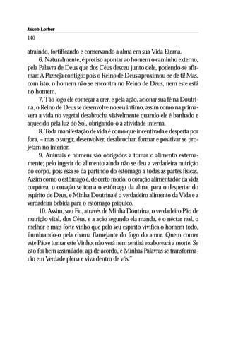 Jakob Lorber
140

atraindo, fortificando e conservando a alma em sua Vida Eterna.
      6. Naturalmente, é preciso apontar ao homem o caminho externo,
pela Palavra de Deus que dos Céus desceu junto dele, podendo-se afir-
mar: A Paz seja contigo; pois o Reino de Deus aproximou-se de ti! Mas,
com isto, o homem não se encontra no Reino de Deus, nem este está
no homem.
      7. Tão logo ele começar a crer, e pela ação, acionar sua fé na Doutri-
na, o Reino de Deus se desenvolve no seu íntimo, assim como na prima-
vera a vida no vegetal desabrocha visivelmente quando ele é banhado e
aquecido pela luz do Sol, obrigando-o à atividade interna.
      8. Toda manifestação de vida é como que incentivada e desperta por
fora, – mas o surgir, desenvolver, desabrochar, formar e positivar se pro-
jetam no interior.
      9. Animais e homens são obrigados a tomar o alimento externa-
mente; pelo ingerir do alimento ainda não se deu a verdadeira nutrição
do corpo, pois essa se dá partindo do estômago a todas as partes físicas.
Assim como o estômago é, de certo modo, o coração alimentador da vida
corpórea, o coração se torna o estômago da alma, para o despertar do
espírito de Deus, e Minha Doutrina é o verdadeiro alimento da Vida e a
verdadeira bebida para o estômago psíquico.
      10. Assim, sou Eu, através de Minha Doutrina, o verdadeiro Pão de
nutrição vital, dos Céus, e a ação segundo ela manda, é o néctar real, o
melhor e mais forte vinho que pelo seu espírito vivifica o homem todo,
iluminando-o pela chama flamejante do fogo do amor. Quem comer
este Pão e tomar este Vinho, não verá nem sentirá e saboreará a morte. Se
isto foi bem assimilado, agi de acordo, e Minhas Palavras se transforma-
rão em Verdade plena e viva dentro de vós!”
 