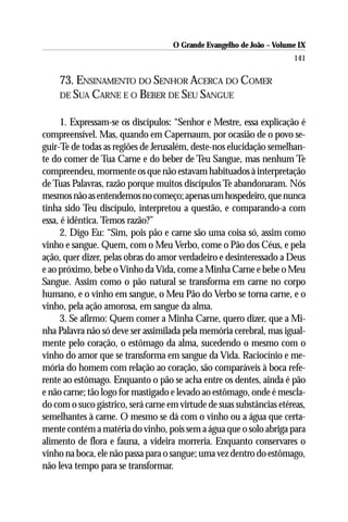 O Grande Evangelho de João – Volume IX
                                                                      141

    73. ENSINAMENTO DO SENHOR ACERCA DO COMER
    DE SUA CARNE E O BEBER DE SEU SANGUE


     1. Expressam-se os discípulos: “Senhor e Mestre, essa explicação é
compreensível. Mas, quando em Capernaum, por ocasião de o povo se-
guir-Te de todas as regiões de Jerusalém, deste-nos elucidação semelhan-
te do comer de Tua Carne e do beber de Teu Sangue, mas nenhum Te
compreendeu, mormente os que não estavam habituados à interpretação
de Tuas Palavras, razão porque muitos discípulos Te abandonaram. Nós
mesmos não as entendemos no começo; apenas um hospedeiro, que nunca
tinha sido Teu discípulo, interpretou a questão, e comparando-a com
essa, é idêntica. Temos razão?”
     2. Digo Eu: “Sim, pois pão e carne são uma coisa só, assim como
vinho e sangue. Quem, com o Meu Verbo, come o Pão dos Céus, e pela
ação, quer dizer, pelas obras do amor verdadeiro e desinteressado a Deus
e ao próximo, bebe o Vinho da Vida, come a Minha Carne e bebe o Meu
Sangue. Assim como o pão natural se transforma em carne no corpo
humano, e o vinho em sangue, o Meu Pão do Verbo se torna carne, e o
vinho, pela ação amorosa, em sangue da alma.
     3. Se afirmo: Quem comer a Minha Carne, quero dizer, que a Mi-
nha Palavra não só deve ser assimilada pela memória cerebral, mas igual-
mente pelo coração, o estômago da alma, sucedendo o mesmo com o
vinho do amor que se transforma em sangue da Vida. Raciocínio e me-
mória do homem com relação ao coração, são comparáveis à boca refe-
rente ao estômago. Enquanto o pão se acha entre os dentes, ainda é pão
e não carne; tão logo for mastigado e levado ao estômago, onde é mescla-
do com o suco gástrico, será carne em virtude de suas substâncias etéreas,
semelhantes à carne. O mesmo se dá com o vinho ou a água que certa-
mente contém a matéria do vinho, pois sem a água que o solo abriga para
alimento de flora e fauna, a videira morreria. Enquanto conservares o
vinho na boca, ele não passa para o sangue; uma vez dentro do estômago,
não leva tempo para se transformar.
 