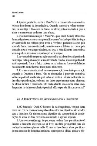 Jakob Lorber
142

     4. Quem, portanto, ouvir o Meu Verbo e conservá-lo na memória,
reterá o Pão dentro da boca da alma. Quando começar a refletir no cére-
bro, ele mastiga o Pão com os dentes da alma; pois o intelecto é para a
alma, o mesmo que os dentes para a boca.
     5. No momento em que o Meu Pão, quer dizer, Minha Doutrina,
for mastigado ou aceito e compreendido como Verdade perfeita, terá que
ser assimilada no coração pelo amor à Verdade, passando à ação pela
vontade firme. Isso acontecendo, transforma-se a Palavra em carne pela
vontade ativa e em sangue da alma, ou seja, o Meu Espírito dentro dela,
sem o qual ela seria morta qual corpo sem sangue.
     6. A vontade firme para a ação assemelha-se à boa força digestiva do
estômago, pela qual o corpo se mantém forte e sadio; a força digestiva do
estômago sendo fraca, o físico todo se torna enfermo, fraco e definhado,
não obstante os melhores e mais puros alimentos.
     7. O mesmo acontece à alma em cujo coração e vontade para a ação
segundo a Doutrina é fraca. Não se desenvolve à potência completa,
sadia e espiritual, vacilando qual folha ao vento e caindo facilmente em
dúvidas e ponderações, e dentro em breve experimenta outro alimento
de efeito melhor e mais forte. De nada adianta isto a uma alma fraca.
Perguntais no íntimo se tal não é possível, e Eu respondo: Sim; mas como?”



      74. A IMPORTÂNCIA DA AÇÃO SEGUNDO A DOUTRINA

     1. (O Senhor): “Ouvi. O homem de estômago fraco, vez por outra
toma um chá de ervas com o qual os alimentos mal digeridos são levados
para o intestino. Os alimentos mal digeridos são comparáveis às ponde-
rações da alma, se deve crer nisto ou naquilo e agir em seguida.
     2. Uma vez o estômago limpo, o que se deve fazer para ficar forte?
Preciso é bastante exercício ao ar livre, medida primordial para ele
readquirir sua força plena e sadia. O mesmo deve fazer a alma, purifican-
do seu coração de doutrinas errôneas, concepções e idéias, aceitar a Ver-
 