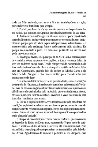 O Grande Evangelho de João – Volume IX
                                                                            143

dade por Mim ensinada, com amor e fé, e em seguida põe-se em ação,
que em breve se fortificará para sempre.
      3. Por isto, nenhum de vós seja simples ouvinte, senão praticante fir-
me e ativo, que todos os escrúpulos e dúvidas desaparecerão de sua alma.
      4. Assim como o estômago em situação saudável pode ingerir toda
sorte de alimentos, inclusive impuros em caso de necessidade, sem preju-
dicar-se, porque pela atividade expele as impurezas ou as transforma, – o
mesmo é feito pelo estômago forte e perfeitamente sadio da alma. Eis
porque ao puro tudo é puro, e o bafo mais pestilento do inferno não
pode provocar prejuízo.
      5. Tão logo estiverdes de posse plena do Meu Reino, sereis capazes
de caminhar sobre serpentes e escorpiões, e tomar venenos infernais
sem vos poderem causar dano. Tendo compreendido e assimilado tudo
isto, deduzireis na Verdade plena e viva qual o sentido de Minhas Pala-
vras em Capernaum, quando falei do comer de Minha Carne e do
beber de Meu Sangue, e não haverá motivo para considerardes esse
ensinamento de duro.
      6. Já se torna difícil esclarecer-se ao puro intelecto, coisas e aparições
do mundo da Natureza, a fim de poder caminhar pela estrada da Verda-
de, livre de todos os enganos alimentadores da superstição; quanto mais
dificilmente são assimilados pelo raciocínio puro os fenômenos, forças,
efeitos e aparições espírito-celestiais, invisíveis à visão do homem para
torná-los manifestos para a alma.
      7. Por isto, repito sempre: Sereis iniciados em toda sabedoria das
condições espirituais e celestes, em sua força e poder, somente quando
completamente renascidos em espírito, como vos expliquei minuciosa-
mente. Pesquisai vosso íntimo, se tudo foi compreendido na profundeza
real e plena da Verdade.”
      8. Respondem os discípulos: “Sim, Senhor e Mestre, quando revelas
os Segredos do Reino de Deus; mas, expressando-Te por meio de pará-
bolas, o sentido é difícil deduzir e, às vezes, até incompreensível. Não
resta dúvida que tais quadros só poderiam ser transmitidos pela Sabedo-
ria Divina. Agradecemos de coração e pedimos o Teu Amparo, caso
 