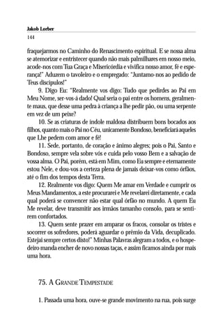 Jakob Lorber
144

fraquejarmos no Caminho do Renascimento espiritual. E se nossa alma
se atemorizar e entristecer quando não mais palmilhares em nosso meio,
acode-nos com Tua Graça e Misericórdia e vivifica nosso amor, fé e espe-
rança!” Aduzem o tavoleiro e o empregado: “Juntamo-nos ao pedido de
Teus discípulos!”
     9. Digo Eu: “Realmente vos digo: Tudo que pedirdes ao Pai em
Meu Nome, ser-vos-á dado! Qual seria o pai entre os homens, geralmen-
te maus, que desse uma pedra à criança a lhe pedir pão, ou uma serpente
em vez de um peixe?
     10. Se as criaturas de índole maldosa distribuem bons bocados aos
filhos, quanto mais o Pai no Céu, unicamente Bondoso, beneficiará aqueles
que Lhe pedem com amor e fé!
     11. Sede, portanto, de coração e ânimo alegres; pois o Pai, Santo e
Bondoso, sempre vela sobre vós e cuida pelo vosso Bem e a salvação de
vossa alma. O Pai, porém, está em Mim, como Eu sempre e eternamente
estou Nele, e dou-vos a certeza plena de jamais deixar-vos como órfãos,
até o fim dos tempos desta Terra.
     12. Realmente vos digo: Quem Me amar em Verdade e cumprir os
Meus Mandamentos, a este procurarei e Me revelarei diretamente, e cada
qual poderá se convencer não estar qual órfão no mundo. A quem Eu
Me revelar, deve transmitir aos irmãos tamanho consolo, para se senti-
rem confortados.
     13. Quem sente prazer em amparar os fracos, consolar os tristes e
socorrer os sofredores, poderá aguardar o prêmio da Vida, decuplicado.
Estejai sempre certos disto!” Minhas Palavras alegram a todos, e o hospe-
deiro manda encher de novo nossas taças, e assim ficamos ainda por mais
uma hora.



      75. A GRANDE TEMPESTADE

      1. Passada uma hora, ouve-se grande movimento na rua, pois surge
 