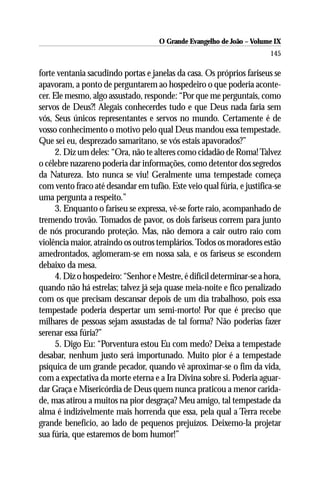 O Grande Evangelho de João – Volume IX
                                                                        145

forte ventania sacudindo portas e janelas da casa. Os próprios fariseus se
apavoram, a ponto de perguntarem ao hospedeiro o que poderia aconte-
cer. Ele mesmo, algo assustado, responde: “Por que me perguntais, como
servos de Deus?! Alegais conhecerdes tudo e que Deus nada faria sem
vós, Seus únicos representantes e servos no mundo. Certamente é de
vosso conhecimento o motivo pelo qual Deus mandou essa tempestade.
Que sei eu, desprezado samaritano, se vós estais apavorados?”
      2. Diz um deles: “Ora, não te alteres como cidadão de Roma! Talvez
o célebre nazareno poderia dar informações, como detentor dos segredos
da Natureza. Isto nunca se viu! Geralmente uma tempestade começa
com vento fraco até desandar em tufão. Este veio qual fúria, e justifica-se
uma pergunta a respeito.”
      3. Enquanto o fariseu se expressa, vê-se forte raio, acompanhado de
tremendo trovão. Tomados de pavor, os dois fariseus correm para junto
de nós procurando proteção. Mas, não demora a cair outro raio com
violência maior, atraindo os outros templários. Todos os moradores estão
amedrontados, aglomeram-se em nossa sala, e os fariseus se escondem
debaixo da mesa.
      4. Diz o hospedeiro: “Senhor e Mestre, é difícil determinar-se a hora,
quando não há estrelas; talvez já seja quase meia-noite e fico penalizado
com os que precisam descansar depois de um dia trabalhoso, pois essa
tempestade poderia despertar um semi-morto! Por que é preciso que
milhares de pessoas sejam assustadas de tal forma? Não poderias fazer
serenar essa fúria?”
      5. Digo Eu: “Porventura estou Eu com medo? Deixa a tempestade
desabar, nenhum justo será importunado. Muito pior é a tempestade
psíquica de um grande pecador, quando vê aproximar-se o fim da vida,
com a expectativa da morte eterna e a Ira Divina sobre si. Poderia aguar-
dar Graça e Misericórdia de Deus quem nunca praticou a menor carida-
de, mas atirou a muitos na pior desgraça? Meu amigo, tal tempestade da
alma é indizivelmente mais horrenda que essa, pela qual a Terra recebe
grande benefício, ao lado de pequenos prejuízos. Deixemo-la projetar
sua fúria, que estaremos de bom humor!”
 