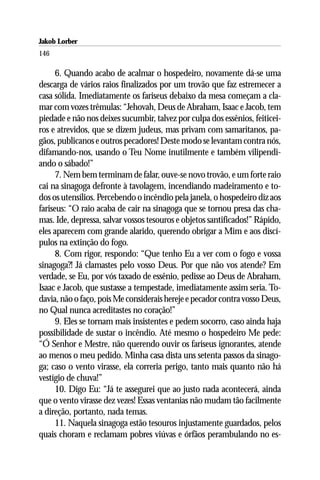 Jakob Lorber
146

      6. Quando acabo de acalmar o hospedeiro, novamente dá-se uma
descarga de vários raios finalizados por um trovão que faz estremecer a
casa sólida. Imediatamente os fariseus debaixo da mesa começam a cla-
mar com vozes trêmulas: “Jehovah, Deus de Abraham, Isaac e Jacob, tem
piedade e não nos deixes sucumbir, talvez por culpa dos essênios, feiticei-
ros e atrevidos, que se dizem judeus, mas privam com samaritanos, pa-
gãos, publicanos e outros pecadores! Deste modo se levantam contra nós,
difamando-nos, usando o Teu Nome inutilmente e também vilipendi-
ando o sábado!”
      7. Nem bem terminam de falar, ouve-se novo trovão, e um forte raio
cai na sinagoga defronte à tavolagem, incendiando madeiramento e to-
dos os utensílios. Percebendo o incêndio pela janela, o hospedeiro diz aos
fariseus: “O raio acaba de cair na sinagoga que se tornou presa das cha-
mas. Ide, depressa, salvar vossos tesouros e objetos santificados!” Rápido,
eles aparecem com grande alarido, querendo obrigar a Mim e aos discí-
pulos na extinção do fogo.
      8. Com rigor, respondo: “Que tenho Eu a ver com o fogo e vossa
sinagoga?! Já clamastes pelo vosso Deus. Por que não vos atende? Em
verdade, se Eu, por vós taxado de essênio, pedisse ao Deus de Abraham,
Isaac e Jacob, que sustasse a tempestade, imediatamente assim seria. To-
davia, não o faço, pois Me considerais hereje e pecador contra vosso Deus,
no Qual nunca acreditastes no coração!”
      9. Eles se tornam mais insistentes e pedem socorro, caso ainda haja
possibilidade de sustar o incêndio. Até mesmo o hospedeiro Me pede:
“Ó Senhor e Mestre, não querendo ouvir os fariseus ignorantes, atende
ao menos o meu pedido. Minha casa dista uns setenta passos da sinago-
ga; caso o vento virasse, ela correria perigo, tanto mais quanto não há
vestígio de chuva!”
      10. Digo Eu: “Já te assegurei que ao justo nada acontecerá, ainda
que o vento virasse dez vezes! Essas ventanias não mudam tão facilmente
a direção, portanto, nada temas.
      11. Naquela sinagoga estão tesouros injustamente guardados, pelos
quais choram e reclamam pobres viúvas e órfãos perambulando no es-
 