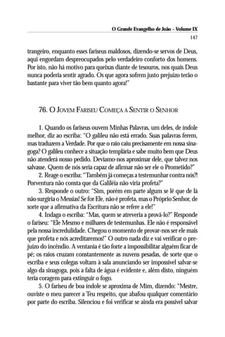 O Grande Evangelho de João – Volume IX
                                                                        147

trangeiro, enquanto esses fariseus maldosos, dizendo-se servos de Deus,
aqui engordam despreocupados pelo verdadeiro conforto dos homens.
Por isto, não há motivo para queixas diante de tesouros, nos quais Deus
nunca poderia sentir agrado. Os que agora sofrem justo prejuízo terão o
bastante para viver tão bem quanto agora!”



     76. O JOVEM FARISEU COMEÇA A SENTIR O SENHOR

     1. Quando os fariseus ouvem Minhas Palavras, um deles, de índole
melhor, diz ao escriba: “O galileu não está errado. Suas palavras ferem,
mas traduzem a Verdade. Por que o raio caiu precisamente em nossa sina-
goga? O galileu conhece a situação templária e sabe muito bem que Deus
não atenderá nosso pedido. Devíamo-nos aproximar dele, que talvez nos
salvasse. Quem de nós seria capaz de afirmar não ser ele o Prometido?”
     2. Reage o escriba: “Também já começas a testemunhar contra nós?!
Porventura não consta que da Galiléia não viria profeta?”
     3. Responde o outro: “Sim, porém em parte algum se lê que de lá
não surgiria o Messias! Se for Ele, não é profeta, mas o Próprio Senhor, de
sorte que a afirmativa da Escritura não se refere a ele!”
     4. Indaga o escriba: “Mas, quem se atreveria a prová-lo?” Responde
o fariseu: “Ele Mesmo e milhares de testemunhas. Ele não é responsável
pela nossa incredulidade. Chegou o momento de provar-nos ser ele mais
que profeta e nós acreditaremos!” O outro nada diz e vai verificar o pre-
juízo do incêndio. A ventania é tão forte a impossibilitar alguém ficar de
pé; os raios cruzam constantemente as nuvens pesadas, de sorte que o
escriba e seus colegas voltam à sala anunciando ser impossível salvar-se
algo da sinagoga, pois a falta de água é evidente e, além disto, ninguém
teria coragem para extinguir o fogo.
     5. O fariseu de boa índole se aproxima de Mim, dizendo: “Mestre,
ouviste o meu parecer a Teu respeito, que abafou qualquer comentário
por parte do escriba. Silenciou e foi verificar se ainda era possível salvar
 