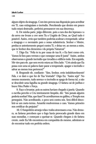 Jakob Lorber
148

algum objeto da sinagoga. Com isto provou sua disposição para acreditar
em Ti, caso extinguisses o incêndio. Percebendo que dentro em pouco
tudo estará destruído, preferirá permanecer em sua descrença.
     6. De minha parte, julgo diferente, pois a cura dos dez leprosos e a
do servo me levam a crer seres Tu o Ungido de Deus, ao Qual tudo é
possível. Assim, creio que também poderias acalmar a tempestade, salvar
a sinagoga e o necessário para a nossa subsistência. Senhor e Mestre,
perdoa se anteriormente pequei contra Ti, e deixa ver, ao menos a mim,
que és Senhor dos elementos e da própria Natureza!”
     7. Digo Eu: “Feliz és tu por causa de tua fé, e Eu farei como crês.
Vamos lá fora para vermos o que consegue uma fé justa!” Assim, ambos
observamos o grande incêndio que invadira o edifício todo. Em seguida,
Me viro para ele, que sem receio estava ao Meu lado: “Crês ainda que Eu
possa com uma só palavra fazer parar a tempestade, apagar o incêndio e
salvar ao menos teus pertences?”
     8. Responde ele, confiante: “Sim, Senhor, creio indubitavelmente!
Fala, e se dará o que for de Tua Vontade!” Digo Eu: “Assim seja!” No
mesmo momento, tudo serena e o incêndio se apaga de forma tal, a não
se descobrir uma fagulha na grande sinagoga. O fariseu cai de joelhos e
louva Meu Poder e Força.
     9. Faço-o levantar, pois os outros haviam chegado à janela. Quando
o escriba percebe o Céu inteiramente límpido, diz: “Isto jamais alguém
poderia sonhar! Mas, que fazer? Se acreditarmos no galileu, o Templo nos
perseguirá. Não acreditando, o povo será contra nós. Será difícil desco-
brir-se um meio-termo. Amanhã resolveremos o caso. Vamos primeiro
nos certificar do prejuízo!”
     10. O hospedeiro arranja velas e todos atravessam a rua. Não demo-
ra, os fariseus percebem que o fogo havia provocado grande dano em
suas moradias, e começam a queixar-se. Quando chegam à do fariseu
crente, onde Eu Me encontrava em companhia do mesmo, admiram-se
de encontrar tudo em perfeita ordem.
 