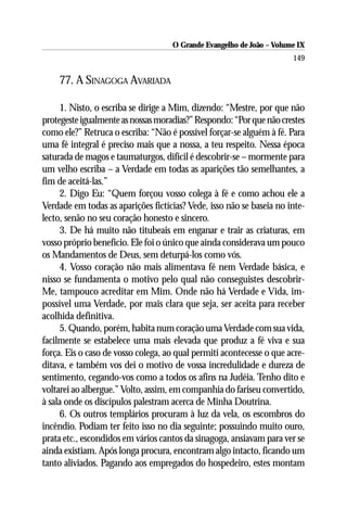 O Grande Evangelho de João – Volume IX
                                                                      149

    77. A SINAGOGA AVARIADA

     1. Nisto, o escriba se dirige a Mim, dizendo: “Mestre, por que não
protegeste igualmente as nossas moradias?” Respondo: “Por que não crestes
como ele?” Retruca o escriba: “Não é possível forçar-se alguém à fé. Para
uma fé integral é preciso mais que a nossa, a teu respeito. Nessa época
saturada de magos e taumaturgos, difícil é descobrir-se – mormente para
um velho escriba – a Verdade em todas as aparições tão semelhantes, a
fim de aceitá-las.”
     2. Digo Eu: “Quem forçou vosso colega à fé e como achou ele a
Verdade em todas as aparições fictícias? Vede, isso não se baseia no inte-
lecto, senão no seu coração honesto e sincero.
     3. De há muito não titubeais em enganar e trair as criaturas, em
vosso próprio benefício. Ele foi o único que ainda considerava um pouco
os Mandamentos de Deus, sem deturpá-los como vós.
     4. Vosso coração não mais alimentava fé nem Verdade básica, e
nisso se fundamenta o motivo pelo qual não conseguistes descobrir-
Me, tampouco acreditar em Mim. Onde não há Verdade e Vida, im-
possível uma Verdade, por mais clara que seja, ser aceita para receber
acolhida definitiva.
     5. Quando, porém, habita num coração uma Verdade com sua vida,
facilmente se estabelece uma mais elevada que produz a fé viva e sua
força. Eis o caso de vosso colega, ao qual permiti acontecesse o que acre-
ditava, e também vos dei o motivo de vossa incredulidade e dureza de
sentimento, cegando-vos como a todos os afins na Judéia. Tenho dito e
voltarei ao albergue.” Volto, assim, em companhia do fariseu convertido,
à sala onde os discípulos palestram acerca de Minha Doutrina.
     6. Os outros templários procuram à luz da vela, os escombros do
incêndio. Podiam ter feito isso no dia seguinte; possuindo muito ouro,
prata etc., escondidos em vários cantos da sinagoga, ansiavam para ver se
ainda existiam. Após longa procura, encontram algo intacto, ficando um
tanto aliviados. Pagando aos empregados do hospedeiro, estes montam
 