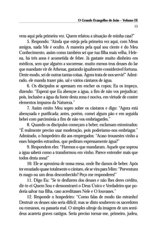 O Grande Evangelho de João – Volume IX
                                                                        15

vens aqui pela primeira vez. Quem relatou a situação de minha casa?”
      5. Respondo: “Ainda que esteja pela primeira vez aqui, com Meus
amigos, nada Me é oculto. A maneira pela qual sou ciente é do Meu
Conhecimento, assim como também sei que tua filha mais velha, Hele-
na, há três anos é acometida de febre. Já gastaste muito dinheiro em
médicos, sem que alguém a socorresse, muito menos teus deuses do lar
que mandaste vir de Athenas, gastando igualmente considerável fortuna.
Deste modo, sei de outras tantas coisas. Agora trata de nos servir!” Admi-
rado, ele manda trazer pão, sal e vários cântaros de água.
      6. Os discípulos se apressam em encher os copos; Eu os impeço,
dizendo: “Esperai que Eu abençoe a água, a fim de não vos prejudicar;
pois, inclusive a água da fonte desta zona é nociva, em virtude de conter
elementos impuros da Natureza.”
      7. Assim emito Meu sopro sobre os cântaros e digo: “Agora está
abençoada e purificada; antes, porém, comei algum pão e em seguida
bebei com parcimônia a fim de não vos embriagardes.”
      8. Quando os discípulos começam a beber, exclamam estonteados:
“É realmente preciso usar moderação, pois poderíamo-nos embriagar.”
Admirado, o hospedeiro diz aos empregados: “Acaso trouxestes vinho a
esses hóspedes estranhos, que pediram expressamente água?”
      9. Respondem eles: “Fizemos o que mandaram. Aquele que soprou
a água saberá como a transformou em vinho. Parece entender mais que
todos desta zona!”
      10. Ele se aproxima de nossa mesa, onde lhe damos de beber. Após
ter esvaziado quase totalmente o cântaro, ele se vira para Mim: “Porventura
és mago ou um deus desconhecido? Peço me responderes!”
      11. Digo Eu: “Se te desfizeres dos deuses e não lhes deres crédito,
dir-te-ei Quem Sou e demonstrarei o Deus Único e Verdadeiro que po-
deria salvar tua filha, caso acreditasses Nele e O louvasses.”
      12. Responde o hospedeiro: “Como falas de modo tão estranho!
Destruir os deuses não seria difícil; mas se disto souberem os sacerdotes
ou romanos, eu passaria mal. O simples ultraje da imagem de um semi-
deus acarreta graves castigos. Seria preciso tornar-me, primeiro, judeu,
 