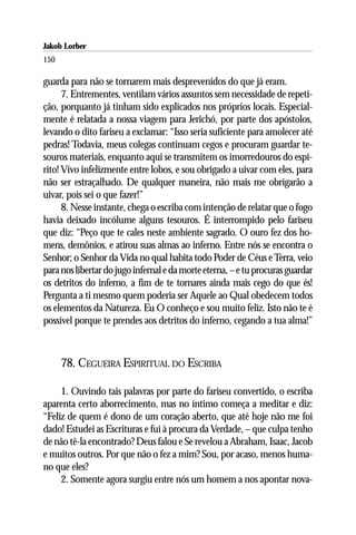 Jakob Lorber
150

guarda para não se tornarem mais desprevenidos do que já eram.
      7. Entrementes, ventilam vários assuntos sem necessidade de repeti-
ção, porquanto já tinham sido explicados nos próprios locais. Especial-
mente é relatada a nossa viagem para Jerichó, por parte dos apóstolos,
levando o dito fariseu a exclamar: “Isso seria suficiente para amolecer até
pedras! Todavia, meus colegas continuam cegos e procuram guardar te-
souros materiais, enquanto aqui se transmitem os imorredouros do espí-
rito! Vivo infelizmente entre lobos, e sou obrigado a uivar com eles, para
não ser estraçalhado. De qualquer maneira, não mais me obrigarão a
uivar, pois sei o que fazer!”
      8. Nesse instante, chega o escriba com intenção de relatar que o fogo
havia deixado incólume alguns tesouros. É interrompido pelo fariseu
que diz: “Peço que te cales neste ambiente sagrado. O ouro fez dos ho-
mens, demônios, e atirou suas almas ao inferno. Entre nós se encontra o
Senhor; o Senhor da Vida no qual habita todo Poder de Céus e Terra, veio
para nos libertar do jugo infernal e da morte eterna, – e tu procuras guardar
os detritos do inferno, a fim de te tornares ainda mais cego do que és!
Pergunta a ti mesmo quem poderia ser Aquele ao Qual obedecem todos
os elementos da Natureza. Eu O conheço e sou muito feliz. Isto não te é
possível porque te prendes aos detritos do inferno, cegando a tua alma!”



      78. CEGUEIRA ESPIRITUAL DO ESCRIBA

     1. Ouvindo tais palavras por parte do fariseu convertido, o escriba
aparenta certo aborrecimento, mas no íntimo começa a meditar e diz:
“Feliz de quem é dono de um coração aberto, que até hoje não me foi
dado! Estudei as Escrituras e fui à procura da Verdade, – que culpa tenho
de não tê-la encontrado? Deus falou e Se revelou a Abraham, Isaac, Jacob
e muitos outros. Por que não o fez a mim? Sou, por acaso, menos huma-
no que eles?
     2. Somente agora surgiu entre nós um homem a nos apontar nova-
 