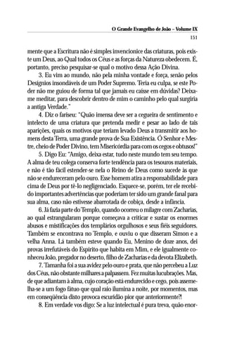 O Grande Evangelho de João – Volume IX
                                                                       151

mente que a Escritura não é simples invencionice das criaturas, pois exis-
te um Deus, ao Qual todos os Céus e as forças da Natureza obedecem. É,
portanto, preciso pesquisar-se qual o motivo dessa Ação Divina.
      3. Eu vim ao mundo, não pela minha vontade e força, senão pelos
Desígnios insondáveis de um Poder Supremo. Teria eu culpa, se este Po-
der não me guiou de forma tal que jamais eu caísse em dúvidas? Deixa-
me meditar, para descobrir dentro de mim o caminho pelo qual surgiria
a antiga Verdade.”
      4. Diz o fariseu: “Quão imensa deve ser a cegueira de sentimento e
intelecto de uma criatura que pretenda medir e pesar ao lado de tais
aparições, quais os motivos que teriam levado Deus a transmitir aos ho-
mens desta Terra, uma grande prova de Sua Existência. Ó Senhor e Mes-
tre, cheio de Poder Divino, tem Misericórdia para com os cegos e obtusos!”
      5. Digo Eu: “Amigo, deixa estar, tudo neste mundo tem seu tempo.
A alma de teu colega conserva forte tendência para os tesouros materiais,
e não é tão fácil estender-se nela o Reino de Deus como sucede às que
não se endureceram pelo ouro. Esse homem atira a responsabilidade para
cima de Deus por tê-lo negligenciado. Esquece-se, porém, ter ele recebi-
do importantes advertências que poderiam ter sido um grande fanal para
sua alma, caso não estivesse abarrotada de cobiça, desde a infância.
      6. Já fazia parte do Templo, quando ocorreu o milagre com Zacharias,
ao qual estrangularam porque começava a criticar e sustar os enormes
abusos e mistificações dos templários orgulhosos e seus fiéis seguidores.
Também se encontrava no Templo, e ouviu o que disseram Simon e a
velha Anna. Lá também esteve quando Eu, Menino de doze anos, dei
provas irrefutáveis do Espírito que habita em Mim, e ele igualmente co-
nheceu João, pregador no deserto, filho de Zacharias e da devota Elizabeth.
      7. Tamanha foi a sua avidez pelo ouro e prata, que não percebeu a Luz
dos Céus, não obstante milhares a palpassem. Fez muitas lucubrações. Mas,
de que adiantam à alma, cujo coração está endurecido e cego, pois asseme-
lha-se a um fogo fátuo que qual raio ilumina a noite, por momentos, mas
em conseqüência disto provoca escuridão pior que anteriormente?!
      8. Em verdade vos digo: Se a luz intelectual é pura treva, quão enor-
 