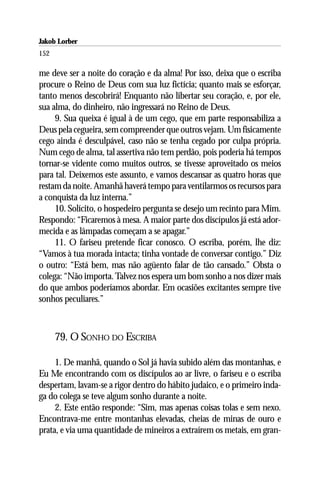 Jakob Lorber
152

me deve ser a noite do coração e da alma! Por isso, deixa que o escriba
procure o Reino de Deus com sua luz fictícia; quanto mais se esforçar,
tanto menos descobrirá! Enquanto não libertar seu coração, e, por ele,
sua alma, do dinheiro, não ingressará no Reino de Deus.
     9. Sua queixa é igual à de um cego, que em parte responsabiliza a
Deus pela cegueira, sem compreender que outros vejam. Um fisicamente
cego ainda é desculpável, caso não se tenha cegado por culpa própria.
Num cego de alma, tal assertiva não tem perdão, pois poderia há tempos
tornar-se vidente como muitos outros, se tivesse aproveitado os meios
para tal. Deixemos este assunto, e vamos descansar as quatro horas que
restam da noite. Amanhã haverá tempo para ventilarmos os recursos para
a conquista da luz interna.”
     10. Solícito, o hospedeiro pergunta se desejo um recinto para Mim.
Respondo: “Ficaremos à mesa. A maior parte dos discípulos já está ador-
mecida e as lâmpadas começam a se apagar.”
     11. O fariseu pretende ficar conosco. O escriba, porém, lhe diz:
“Vamos à tua morada intacta; tinha vontade de conversar contigo.” Diz
o outro: “Está bem, mas não agüento falar de tão cansado.” Obsta o
colega: “Não importa. Talvez nos espera um bom sonho a nos dizer mais
do que ambos poderíamos abordar. Em ocasiões excitantes sempre tive
sonhos peculiares.”



      79. O SONHO DO ESCRIBA

     1. De manhã, quando o Sol já havia subido além das montanhas, e
Eu Me encontrando com os discípulos ao ar livre, o fariseu e o escriba
despertam, lavam-se a rigor dentro do hábito judaico, e o primeiro inda-
ga do colega se teve algum sonho durante a noite.
     2. Este então responde: “Sim, mas apenas coisas tolas e sem nexo.
Encontrava-me entre montanhas elevadas, cheias de minas de ouro e
prata, e via uma quantidade de mineiros a extraírem os metais, em gran-
 