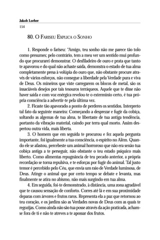 Jakob Lorber
154

      80. O FARISEU EXPLICA O SONHO

      1. Responde o fariseu: “Amigo, teu sonho não me parece tão tolo
como presumes; pelo contrário, tem a meu ver um sentido mui profun-
do que procurarei demonstrar. O desfiladeiro de ouro e prata que tanto
te apavorou e do qual não achaste saída, demonstra o estado de tua alma
completamente presa à volúpia do ouro que, não obstante procure atra-
vés de vários esforços, não consegue a liberdade pela Verdade pura e viva
de Deus. Os mineiros que viste carregarem os blocos de metal, são os
insaciáveis desejos por tais tesouros terráqueos. Aquele que te disse não
haver saída e com voz enérgica revelou-te o extermínio certo, é tua pró-
pria consciência a advertir-te pela última vez.
      2. Ficaste tão apavorado a ponto de perderes os sentidos. Interpreto
tal fato da seguinte maneira: Começando a desprezar e fugir da cobiça,
soltando as algemas de tua alma, te libertaste de tua antiga tendência,
portanto da vibração material, caindo por terra qual morto. Assim des-
pertou outra vida, mais liberta.
      3. O homem que em seguida te procurou e fez aquela pergunta
importante, foi igualmente a tua consciência, o espírito no Além. Quan-
do ele se afastou, percebeste um animal horroroso que não era senão tua
cobiça antiga a te perseguir, não obstante o teu estado psíquico mais
liberto. Como alimentas repugnância de teu pecado anterior, a própria
recordação se torna repulsiva, e te esforças por fugir do animal. Tal justo
temor é percebido pelo Céu, que envia um raio de Verdade luminosa, de
Deus. Atinge o animal que por certo tempo se debate e levanta, mas
finalmente se atira no abismo, não mais surgindo em tua alma.
      4. Em seguida, foi-te demonstrado, à distância, uma zona agradável
que te causou sensação de conforto. Corres até lá e em sua proximidade
deparas com árvores e frutos raros. Representa ela a paz que retornou ao
teu coração, e os jardins são as Verdades novas de Deus com as quais te
regozijas. Como ainda não são tua posse através da ação praticada, acham-
se fora de ti e não te atreves a te apossar dos frutos.
 