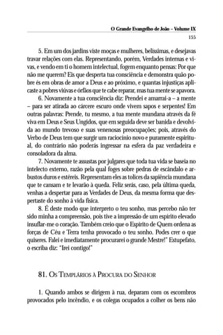 O Grande Evangelho de João – Volume IX
                                                                         155

      5. Em um dos jardins viste moças e mulheres, belíssimas, e desejavas
travar relações com elas. Representando, porém, Verdades internas e vi-
vas, e vendo em ti o homem intelectual, fogem enquanto pensas: Por que
não me querem? Eis que desperta tua consciência e demonstra quão po-
bre és em obras de amor a Deus e ao próximo, e quantas injustiças apli-
caste a pobres viúvas e órfãos que te cabe reparar, mas tua mente se apavora.
      6. Novamente a tua consciência diz: Prendei e amarrai-a – a mente
– para ser atirada ao cárcere escuro onde vivem sapos e serpentes! Em
outras palavras: Prende, tu mesmo, a tua mente mundana através da fé
viva em Deus e Seus Ungidos, que em seguida deve ser banida e devolvi-
da ao mundo trevoso e suas venenosas preocupações; pois, através do
Verbo de Deus tem que surgir um raciocínio novo e puramente espiritu-
al, do contrário não poderás ingressar na esfera da paz verdadeira e
consoladora da alma.
      7. Novamente te assustas por julgares que toda tua vida se baseia no
intelecto externo, razão pela qual foges sobre pedras de escândalo e ar-
bustos duros e estéreis. Representam eles as tolices da sapiência mundana
que te cansam e te levarão à queda. Feliz serás, caso, pela última queda,
venhas a despertar para as Verdades de Deus, da mesma forma que des-
pertaste do sonho à vida física.
      8. É deste modo que interpreto o teu sonho, mas percebo não ter
sido minha a compreensão, pois tive a impressão de um espírito elevado
insuflar-me o coração. Também creio que o Espírito de Quem ordena as
forças de Céu e Terra tenha provocado o teu sonho. Podes crer o que
quiseres. Falei e imediatamente procurarei o grande Mestre!” Estupefato,
o escriba diz: “Irei contigo!”



     81. OS TEMPLÁRIOS À PROCURA DO SENHOR

    1. Quando ambos se dirigem à rua, deparam com os escombros
provocados pelo incêndio, e os colegas ocupados a colher os bens não
 