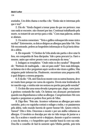 Jakob Lorber
156

avariados. Um deles chama o escriba e diz: “Então não te interessas pelo
que é teu?”
      2. Diz ele: “Ainda chegarei a tomar posse do que me pertence; mas
caso nada se encontre, não chorarei por isso. Continuai trabalhando pela
morte, eu tratarei de um serviço para a vida.” Com essas palavras, ambos
se afastam.
      3. Os outros comentam: “Teria o galileu enlouquecido nosso único
escriba?” Entrementes, os dois se dirigem ao albergue para falar-Me. Não
Me encontrando, pedem ao hospedeiro informação se Eu já havia deixa-
do a aldeia.
      4. Ele responde: “O Senhor da Vida ainda não partiu e deve estar lá
fora, em companhia de Seus discípulos. Vale a pena procurá-Lo. Farei o
mesmo, assim que estiver pronto com a arrumação da mesa.”
      5. Indagam os templários: “Onde estão os dez curados?” Responde
ele: “Partiram de madrugada, – não sei para onde!” Sem mais delongas,
os fariseus vão à vila e perguntam aqui e acolá se não viram o galileu. Mas
ninguém pode informá-los. Finalmente, encontram uma pequena órfã,
à qual dirigem a mesma pergunta.
      6. E ela diz: “Oh, sim! Esta lá no monte com os outros homens, deve
ser muito bom porque me curou da cegueira. Deveis estar lembrados de
ter nascido cega, e minha mãe me sentava no portão para pedir esmolas!”
      7. Os dois dão uma soma elevada à pequena que, alegre, corre junto
à genitora contando-lhe tudo. Os fariseus nos alcançam precisamente
quando nos dispúnhamos a voltar ao albergue. Cumprimentam-Me com
respeito e perguntam se podem ficar perto de Mim.
      8. Digo-lhes: “Pois não. Acontece voltarmos ao albergue por outro
caminho, pois a ex-ceguinha contará o milagre a todos, e se passássemos
pela aldeia, todo mundo haveria de querer honrar-Me. Quero evitá-lo.
Vamos!” Dito e feito. Descemos o monte e por um atalho voltamos ao
albergue. O tavoleiro se desculpa por não ter tido tempo de juntar-se a
nós. Eu o acalmo e mando servir o desjejum, durante o qual se comenta
a cura da menina, e o hospedeiro quer mandar buscá-la com sua mãe.
Dou-lhe o conselho de fazê-lo somente após Minha partida, pois teria
 