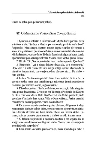 O Grande Evangelho de João – Volume IX
                                                                       157

tempo de sobra para pensar nos pobres.



    82. O MILAGRE DO VINHO E SUAS CONSEQÜÊNCIAS

      1. Quando o anfitrião é informado de Minha breve partida, ele se
entristece e diz: “Senhor e Mestre, por certo não partirás ainda hoje?”
Respondo: “Meu amigo, existem muitos cegos e surdos de coração e
alma, aos quais tenho que socorrer! Assim como vos sentistes bem com a
Minha Presença, outros o farão. Todavia, ficarei mais algumas horas, dando
oportunidade para vários problemas. Manda trazer vinho, puro e fresco.”
      2. Diz ele: “Oh, Senhor, não tenho vinho melhor que este. Que fazer?”
      3. Respondo: “Vai à adega debaixo dessa sala, lá o encontrarás.”
Opõe ele: “Lá está realmente uma adega antiga, apenas abarrotada de
utensílios imprestáveis, como sejam, odres, cântaros etc. ... De vinho, –
nem sombra.”
      4. Insisto: “Justamente por isto deves trazer o vinho de lá, a fim de
que tu e todos nessa casa percebam que tais coisas jamais poderão ser
realizadas por essênios, como julga o escriba.”
      5. Diz o hospedeiro: “Senhor e Mestre, com exceção dele, ninguém
mais pensa dessa forma. Creio que em Ti esteja a Plenitude do Espírito
de Deus. Tua Vontade é a Dele, Tua Palavra é Seu Verbo, portanto, tudo
que dizes é Verdade, Luz, Amor, Vida e Obra realizada. Assim, acredito
encontrar-se no antigo porão, vinho dos melhores!”
      6. Ele e o empregado apanham quatro cântaros, dirigem-se à adega
e encontram todos os velhos odres, cerca de cento e cinqüenta, os cânta-
ros e demais utensílios em bom estado, cheios do melhor vinho. En-
chem, pois, os quatro e prontamente o vinho é servido à nossa mesa.
      7. O fariseu é o primeiro a esvaziar a sua taça e em seguida diz ao
amigo temeroso de tomar o milagroso vinho: “Prova, para veres ser justa
a confissão do hospedeiro!”
      8. Com receio, o escriba prova o vinho, mas à medida que bebe, o
 