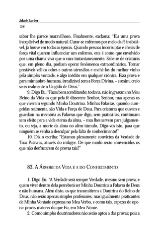 Jakob Lorber
158

sabor lhe parece maravilhoso. Finalmente, exclama: “Eis uma prova
inexplicável de modo natural. Curar-se enfermos por meio da fé inabalá-
vel, já houve em todas as épocas. Quando pessoas incorruptas e cheias de
força vital querem influenciar um enfermo, este é como que envolvido
por uma chama viva que o cura instantaneamente. Sabe-se de criaturas
que, em pleno dia, podiam operar fenômenos extraordinários. Tornar
prestáveis velhos odres e outros utensílios e enchê-los do melhor vinho
pela simples vontade, é algo inédito em qualquer crônica. Essa prova é
para mim sobre-humana, irrealizável sem a Força Divina, – e assim, creio
seres realmente o Ungido de Deus.”
      9. Digo Eu: “Fazes bem acreditando; todavia, não ingressam no Meu
Reino da Vida os que pela fé disserem: Senhor, Senhor, mas apenas os
que viverem segundo Minha Doutrina. Minhas Palavras, quando cum-
pridas realmente, são Vida e Força de Deus. Para criaturas que ouvem e
guardam na memória as Palavras que digo, sem praticá-las, continuam
sem efeito para a vida eterna da alma, – mas lhes servem para julgamen-
to, ou seja, a morte da alma no além-túmulo. Digo-vos isto, para que
ninguém se venha a desculpar pela falta de conhecimento!”
      10. Diz o escriba: “Estamos plenamente convictos da Verdade de
Tuas Palavras, através do milagre. De que modo serão convencidos os
que não desfrutarem de provas tais?”



      83. A ÁRVORE DA VIDA E A DO CONHECIMENTO

     1. Digo Eu: “A Verdade será sempre Verdade, mesmo sem prova, e
quem viver dentro dela perceberá ser Minha Doutrina a Palavra de Deus
e não humana. Além disto, os que transmitirem a Doutrina do Reino de
Deus, não serão apenas simples professores, mas igualmente praticantes
de Minha Vontade expressa no Meu Verbo, e como tais, capazes de ope-
rar provas maiores do que Eu, em Meu Nome.
     2. Como simples doutrinadores não serão aptos a dar provas; pois a
 