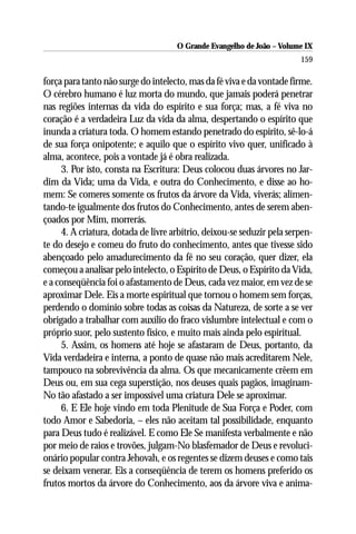 O Grande Evangelho de João – Volume IX
                                                                        159

força para tanto não surge do intelecto, mas da fé viva e da vontade firme.
O cérebro humano é luz morta do mundo, que jamais poderá penetrar
nas regiões internas da vida do espírito e sua força; mas, a fé viva no
coração é a verdadeira Luz da vida da alma, despertando o espírito que
inunda a criatura toda. O homem estando penetrado do espírito, sê-lo-á
de sua força onipotente; e aquilo que o espírito vivo quer, unificado à
alma, acontece, pois a vontade já é obra realizada.
     3. Por isto, consta na Escritura: Deus colocou duas árvores no Jar-
dim da Vida; uma da Vida, e outra do Conhecimento, e disse ao ho-
mem: Se comeres somente os frutos da árvore da Vida, viverás; alimen-
tando-te igualmente dos frutos do Conhecimento, antes de serem aben-
çoados por Mim, morrerás.
     4. A criatura, dotada de livre arbítrio, deixou-se seduzir pela serpen-
te do desejo e comeu do fruto do conhecimento, antes que tivesse sido
abençoado pelo amadurecimento da fé no seu coração, quer dizer, ela
começou a analisar pelo intelecto, o Espírito de Deus, o Espírito da Vida,
e a conseqüência foi o afastamento de Deus, cada vez maior, em vez de se
aproximar Dele. Eis a morte espiritual que tornou o homem sem forças,
perdendo o domínio sobre todas as coisas da Natureza, de sorte a se ver
obrigado a trabalhar com auxílio do fraco vislumbre intelectual e com o
próprio suor, pelo sustento físico, e muito mais ainda pelo espiritual.
     5. Assim, os homens até hoje se afastaram de Deus, portanto, da
Vida verdadeira e interna, a ponto de quase não mais acreditarem Nele,
tampouco na sobrevivência da alma. Os que mecanicamente crêem em
Deus ou, em sua cega superstição, nos deuses quais pagãos, imaginam-
No tão afastado a ser impossível uma criatura Dele se aproximar.
     6. E Ele hoje vindo em toda Plenitude de Sua Força e Poder, com
todo Amor e Sabedoria, – eles não aceitam tal possibilidade, enquanto
para Deus tudo é realizável. E como Ele Se manifesta verbalmente e não
por meio de raios e trovões, julgam-No blasfemador de Deus e revoluci-
onário popular contra Jehovah, e os regentes se dizem deuses e como tais
se deixam venerar. Eis a conseqüência de terem os homens preferido os
frutos mortos da árvore do Conhecimento, aos da árvore viva e anima-
 