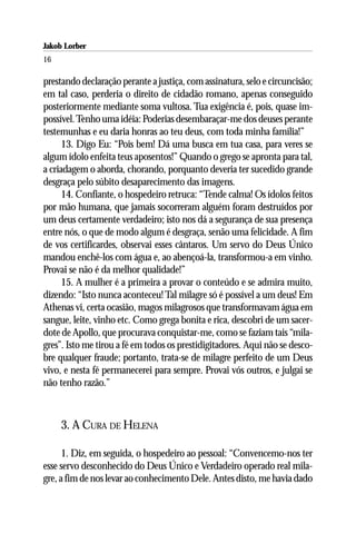 Jakob Lorber
16

prestando declaração perante a justiça, com assinatura, selo e circuncisão;
em tal caso, perderia o direito de cidadão romano, apenas conseguido
posteriormente mediante soma vultosa. Tua exigência é, pois, quase im-
possível. Tenho uma idéia: Poderias desembaraçar-me dos deuses perante
testemunhas e eu daria honras ao teu deus, com toda minha família!”
      13. Digo Eu: “Pois bem! Dá uma busca em tua casa, para veres se
algum ídolo enfeita teus aposentos!” Quando o grego se apronta para tal,
a criadagem o aborda, chorando, porquanto deveria ter sucedido grande
desgraça pelo súbito desaparecimento das imagens.
      14. Confiante, o hospedeiro retruca: “Tende calma! Os ídolos feitos
por mão humana, que jamais socorreram alguém foram destruídos por
um deus certamente verdadeiro; isto nos dá a segurança de sua presença
entre nós, o que de modo algum é desgraça, senão uma felicidade. A fim
de vos certificardes, observai esses cântaros. Um servo do Deus Único
mandou enchê-los com água e, ao abençoá-la, transformou-a em vinho.
Provai se não é da melhor qualidade!”
      15. A mulher é a primeira a provar o conteúdo e se admira muito,
dizendo: “Isto nunca aconteceu! Tal milagre só é possível a um deus! Em
Athenas vi, certa ocasião, magos milagrosos que transformavam água em
sangue, leite, vinho etc. Como grega bonita e rica, descobri de um sacer-
dote de Apollo, que procurava conquistar-me, como se faziam tais “mila-
gres”. Isto me tirou a fé em todos os prestidigitadores. Aqui não se desco-
bre qualquer fraude; portanto, trata-se de milagre perfeito de um Deus
vivo, e nesta fé permanecerei para sempre. Provai vós outros, e julgai se
não tenho razão.”



     3. A CURA DE HELENA

      1. Diz, em seguida, o hospedeiro ao pessoal: “Convencemo-nos ter
esse servo desconhecido do Deus Único e Verdadeiro operado real mila-
gre, a fim de nos levar ao conhecimento Dele. Antes disto, me havia dado
 