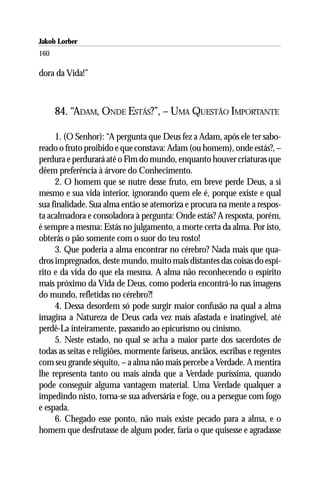 Jakob Lorber
160

dora da Vida!”



      84. “ADAM, ONDE ESTÁS?”, – UMA QUESTÃO IMPORTANTE

     1. (O Senhor): “A pergunta que Deus fez a Adam, após ele ter sabo-
reado o fruto proibido e que constava: Adam (ou homem), onde estás?, –
perdura e perdurará até o Fim do mundo, enquanto houver criaturas que
dêem preferência à árvore do Conhecimento.
     2. O homem que se nutre desse fruto, em breve perde Deus, a si
mesmo e sua vida interior, ignorando quem ele é, porque existe e qual
sua finalidade. Sua alma então se atemoriza e procura na mente a respos-
ta acalmadora e consoladora à pergunta: Onde estás? A resposta, porém,
é sempre a mesma: Estás no julgamento, a morte certa da alma. Por isto,
obterás o pão somente com o suor do teu rosto!
     3. Que poderia a alma encontrar no cérebro? Nada mais que qua-
dros impregnados, deste mundo, muito mais distantes das coisas do espí-
rito e da vida do que ela mesma. A alma não reconhecendo o espírito
mais próximo da Vida de Deus, como poderia encontrá-lo nas imagens
do mundo, refletidas no cérebro?!
     4. Dessa desordem só pode surgir maior confusão na qual a alma
imagina a Natureza de Deus cada vez mais afastada e inatingível, até
perdê-La inteiramente, passando ao epicurismo ou cinismo.
     5. Neste estado, no qual se acha a maior parte dos sacerdotes de
todas as seitas e religiões, mormente fariseus, anciãos, escribas e regentes
com seu grande séquito, – a alma não mais percebe a Verdade. A mentira
lhe representa tanto ou mais ainda que a Verdade puríssima, quando
pode conseguir alguma vantagem material. Uma Verdade qualquer a
impedindo nisto, torna-se sua adversária e foge, ou a persegue com fogo
e espada.
     6. Chegado esse ponto, não mais existe pecado para a alma, e o
homem que desfrutasse de algum poder, faria o que quisesse e agradasse
 