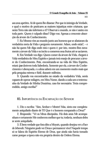 O Grande Evangelho de João – Volume IX
                                                                      161

aos seus apetites. Ai de quem lhe dissesse: Por que és inimigo da Verdade,
e qual o motivo de praticares as maiores injustiças entre criaturas, que
nesta Terra não são inferiores a ti? Observai o mundo, se não é assim em
toda parte. Quem é culpado disso? Digo-vos: Apenas a crescente absor-
ção da árvore do Conhecimento.
     7. Eu Mesmo vim ao mundo junto aos homens que se afastaram da
verdadeira meta da Vida e pergunto novamente: Adam, onde estás?, – e
não há quem Me diga onde está e quem é; por isto, mostro-lhes nova-
mente a árvore da Vida e os incito a comerem seus frutos até se saciarem.
     8. Em Verdade vos digo: Quem comer da árvore da Vida, chegará à
Vida verdadeira do Meu Espírito e jamais terá ensejo de procurar a árvo-
re do Conhecimento. Pois, encontrando-se na vida do Meu Espírito,
estará ipso facto em toda Sabedoria. Somente por ela, a árvore do Conhe-
cimento é abençoada, e a alma saberá em um momento muito mais que
pela pesquisa externa e fútil, durante milênios.
     9. Quando vos encontrardes no estado da verdadeira Vida, sereis
capazes de operar milagres, em Meu Nome, dando a cada um o testemu-
nho da Verdade de Minha Doutrina, caso for necessário. Terás compre-
endido, amigo escriba?”



    85. IMPORTÂNCIA DA ENCARNAÇÃO DO SENHOR

     1. Diz o escriba: “Sim, Senhor e Mestre! Mas, sinto-me completa-
mente aniquilado diante de Ti! Que é o homem comparado a Deus?”
     2. Respondo: “Vê os Meus discípulos. Há dois anos Me acompa-
nham e certamente Me conhecem melhor que tu; todavia, nenhum deles
se sente aniquilado.
     3. É bem verdade que fora dito a Moysés, quando desejou ver a Face
de Jehovah: Ninguém pode ver Deus e permanecer vivo! Naquele tempo
só se falava do Espírito Eterno de Deus, que ainda não havia tomado
carne porque a época não era propícia dentro da Ordem Eterna.
 