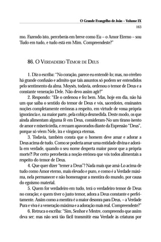 O Grande Evangelho de João – Volume IX
                                                                      163

mo. Fazendo isto, perceberás em breve como Eu – o Amor Eterno – sou
Tudo em tudo, e tudo está em Mim. Compreendeste?”



    86. O VERDADEIRO TEMOR DE DEUS

     1. Diz o escriba: “No coração, parece eu entendê-lo; mas, no cérebro
há grande confusão e admito que tais assuntos só podem ser entendidos
pelo sentimento da alma. Moysés, todavia, ordenou o temor de Deus e a
constante veneração Dele. Não devo assim agir?”
     2. Respondo: “Ele o ordenou e fez bem. Mas, hoje em dia, não há
um que saiba o sentido do temor de Deus e vós, sacerdotes, ensinastes
noções completamente errôneas a respeito, em virtude de vossa própria
ignorância e, na maior parte, pela cobiça desmedida. Deste modo, os que
ainda alimentam alguma fé em Deus, consideram-No um tirano isento
de amor e misericórdia, e recuam apavorados diante da Expressão “Deus”,
porque só vêem Nele, ira e vingança eternas.
     3. Todavia, também consta que o homem deve amar e adorar a
Deus acima de tudo. Como se poderia amar uma entidade divina e adorá-
la em verdade, quando o seu nome desperta maior pavor que a própria
morte?! Por certo perceberás a noção errônea que vós todos alimentais a
respeito do temor de Deus.
     4. Que quer dizer “temer a Deus”? Nada mais que amá-Lo acima de
tudo como Amor eterno, mais elevado e puro, e como é a Verdade máxi-
ma, nela permanecer e não homenagear a mentira do mundo, por causa
do egoísmo material.
     5. Quem for verdadeiro em tudo, terá o verdadeiro temor de Deus
no coração; e quem tiver o justo temor, adora a Deus constante e perfei-
tamente. Assim como a mentira é a maior desonra para Deus, – a Verdade
Pura e viva é a veneração máxima e a adoração mais real. Compreendeste?”
     6. Retruca o escriba: “Sim, Senhor e Mestre, compreendo que assim
deva ser; mas não será tão fácil transmitir essa Verdade às criaturas por
 