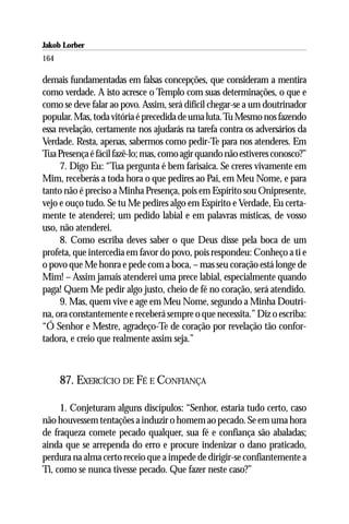 Jakob Lorber
164

demais fundamentadas em falsas concepções, que consideram a mentira
como verdade. A isto acresce o Templo com suas determinações, o que e
como se deve falar ao povo. Assim, será difícil chegar-se a um doutrinador
popular. Mas, toda vitória é precedida de uma luta. Tu Mesmo nos fazendo
essa revelação, certamente nos ajudarás na tarefa contra os adversários da
Verdade. Resta, apenas, sabermos como pedir-Te para nos atenderes. Em
Tua Presença é fácil fazê-lo; mas, como agir quando não estiveres conosco?”
     7. Digo Eu: “Tua pergunta é bem farisaica. Se creres vivamente em
Mim, receberás a toda hora o que pedires ao Pai, em Meu Nome, e para
tanto não é preciso a Minha Presença, pois em Espírito sou Onipresente,
vejo e ouço tudo. Se tu Me pedires algo em Espírito e Verdade, Eu certa-
mente te atenderei; um pedido labial e em palavras místicas, de vosso
uso, não atenderei.
     8. Como escriba deves saber o que Deus disse pela boca de um
profeta, que intercedia em favor do povo, pois respondeu: Conheço a ti e
o povo que Me honra e pede com a boca, – mas seu coração está longe de
Mim! – Assim jamais atenderei uma prece labial, especialmente quando
paga! Quem Me pedir algo justo, cheio de fé no coração, será atendido.
     9. Mas, quem vive e age em Meu Nome, segundo a Minha Doutri-
na, ora constantemente e receberá sempre o que necessita.” Diz o escriba:
“Ó Senhor e Mestre, agradeço-Te de coração por revelação tão confor-
tadora, e creio que realmente assim seja.”



      87. EXERCÍCIO DE FÉ E CONFIANÇA

     1. Conjeturam alguns discípulos: “Senhor, estaria tudo certo, caso
não houvessem tentações a induzir o homem ao pecado. Se em uma hora
de fraqueza comete pecado qualquer, sua fé e confiança são abaladas;
ainda que se arrependa do erro e procure indenizar o dano praticado,
perdura na alma certo receio que a impede de dirigir-se confiantemente a
Ti, como se nunca tivesse pecado. Que fazer neste caso?”
 