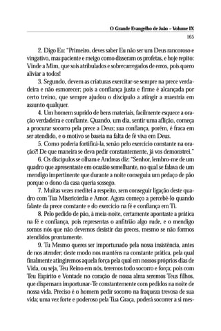 O Grande Evangelho de João – Volume IX
                                                                      165

      2. Digo Eu: “Primeiro, deves saber Eu não ser um Deus rancoroso e
vingativo, mas paciente e meigo como disseram os profetas, e hoje repito:
Vinde a Mim, que sois atribulados e sobrecarregados de erros, pois quero
aliviar a todos!
      3. Segundo, devem as criaturas exercitar-se sempre na prece verda-
deira e não esmorecer; pois a confiança justa e firme é alcançada por
certo treino, que sempre ajudou o discípulo a atingir a maestria em
assunto qualquer.
      4. Um homem suprido de bens materiais, facilmente esquece a ora-
ção verdadeira e confiante. Quando, um dia, sentir uma aflição, começa
a procurar socorro pela prece a Deus; sua confiança, porém, é fraca em
ser atendido, e o motivo se baseia na falta de fé viva em Deus.
      5. Como poderia fortificá-la, senão pelo exercício constante na ora-
ção?! De que maneira se deva pedir constantemente, já vos demonstrei.”
      6. Os discípulos se olham e Andreas diz: “Senhor, lembro-me de um
quadro que apresentaste em ocasião semelhante, no qual se falava de um
mendigo impertinente que durante a noite conseguiu um pedaço de pão
porque o dono da casa queria sossego.
      7. Muitas vezes meditei a respeito, sem conseguir ligação deste qua-
dro com Tua Misericórdia e Amor. Agora começo a percebê-lo quando
falaste da prece constante e do exercício na fé e confiança em Ti.
      8. Pelo pedido de pão, à meia-noite, certamente apontaste a prática
na fé e confiança, pois representas o anfitrião algo rude, e o mendigo
somos nós que não devemos desistir das preces, mesmo se não formos
atendidos prontamente.
      9. Tu Mesmo queres ser importunado pela nossa insistência, antes
de nos atender; deste modo nos manténs na constante prática, pela qual
finalmente atingiremos aquela força pela qual em nossos próprios dias de
Vida, ou seja, Teu Reino em nós, teremos todo socorro e força; pois com
Teu Espírito e Vontade no coração de nossa alma seremos Teus filhos,
que dispensam importunar-Te constantemente com pedidos na noite de
nossa vida. Preciso é o homem pedir socorro na fraqueza trevosa de sua
vida; uma vez forte e poderoso pela Tua Graça, poderá socorrer a si mes-
 