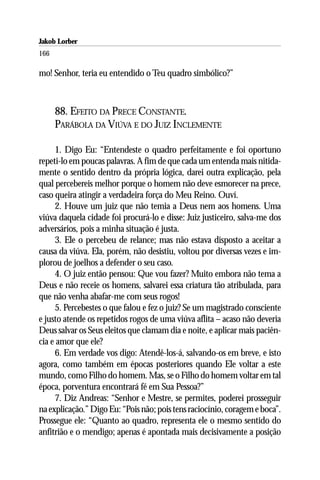 Jakob Lorber
166

mo! Senhor, teria eu entendido o Teu quadro simbólico?”



      88. EFEITO DA PRECE CONSTANTE.
      PARÁBOLA DA VIÚVA E DO JUIZ INCLEMENTE

     1. Digo Eu: “Entendeste o quadro perfeitamente e foi oportuno
repeti-lo em poucas palavras. A fim de que cada um entenda mais nitida-
mente o sentido dentro da própria lógica, darei outra explicação, pela
qual percebereis melhor porque o homem não deve esmorecer na prece,
caso queira atingir a verdadeira força do Meu Reino. Ouví.
     2. Houve um juiz que não temia a Deus nem aos homens. Uma
viúva daquela cidade foi procurá-lo e disse: Juiz justiceiro, salva-me dos
adversários, pois a minha situação é justa.
     3. Ele o percebeu de relance; mas não estava disposto a aceitar a
causa da viúva. Ela, porém, não desistiu, voltou por diversas vezes e im-
plorou de joelhos a defender o seu caso.
     4. O juiz então pensou: Que vou fazer? Muito embora não tema a
Deus e não receie os homens, salvarei essa criatura tão atribulada, para
que não venha abafar-me com seus rogos!
     5. Percebestes o que falou e fez o juiz? Se um magistrado consciente
e justo atende os repetidos rogos de uma viúva aflita – acaso não deveria
Deus salvar os Seus eleitos que clamam dia e noite, e aplicar mais paciên-
cia e amor que ele?
     6. Em verdade vos digo: Atendê-los-á, salvando-os em breve, e isto
agora, como também em épocas posteriores quando Ele voltar a este
mundo, como Filho do homem. Mas, se o Filho do homem voltar em tal
época, porventura encontrará fé em Sua Pessoa?”
     7. Diz Andreas: “Senhor e Mestre, se permites, poderei prosseguir
na explicação.” Digo Eu: “Pois não; pois tens raciocínio, coragem e boca”.
Prossegue ele: “Quanto ao quadro, representa ele o mesmo sentido do
anfitrião e o mendigo; apenas é apontada mais decisivamente a posição
 