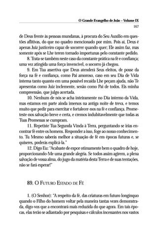 O Grande Evangelho de João – Volume IX
                                                                        167

de Deus frente às pessoas mundanas, à procura do Seu Auxílio em ques-
tões aflitivas, do que no quadro mencionado por mim. Pois aí, Deus é
apenas Juiz justiceiro capaz de socorrer quando quer; Ele assim faz, mas
somente após se Lhe terem tornado importunas pelo constante pedido.
     8. Trata-se também neste caso da constante prática na fé e confiança;
uma vez atingida uma força invencível, o socorro já chegou.
     9. Em Tua assertiva que Deus atenderá Seus eleitos, de posse da
força na fé e confiança, como Pai amoroso, caso em seu Dia de Vida
interna tanto quanto em uma possível recaída Lhe peçam ajuda, não Te
apresentas como Juiz inclemente, senão como Pai de todos. Eis minha
compreensão, que julgo acertada.
     10. Nenhum de nós se acha inteiramente no Dia interno da Vida,
mas estamos em parte ainda imersos na antiga noite de treva, e temos
muito que pedir para exercitar e fortalecer-nos na fé e confiança. Prome-
teste-nos salvação breve e certa, e cremos indubitavelmente que todas as
Tuas Promessas se cumpram.
     11. Repetiste Tua Segunda Vinda à Terra, perguntando se irias en-
contrar fé entre os homens. Responder a isso, foge ao nosso conhecimen-
to. Tu Mesmo saberás melhor a situação de fé em épocas futuras e, se
quiseres, poderás explicá-la.”
     12. Digo Eu: “Acabaste de expor otimamente bem o quadro de hoje,
proporcionando-Me uma grande alegria. Se todos assim agirem, a plena
salvação de vossa alma, do jugo da matéria desta Terra e de suas tentações,
não se fará esperar!”


     89. O FUTURO ESTADO DE FÉ

      1. (O Senhor): “A respeito da fé, das criaturas em futuro longínquo
quando o Filho do homem voltar pela maneira tantas vezes demonstra-
da, digo-vos que a encontrará mais reduzida do que agora. Em tais épo-
cas, elas terão se adiantado por pesquisas e cálculos incessantes nos vastos
 